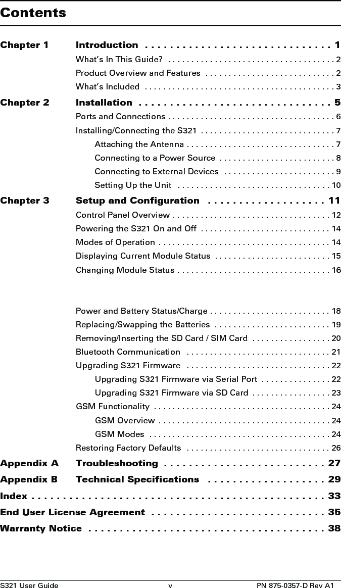 S321 User Guide v PN 875-0357-D Rev A1ContentsChapter 1 Introduction  . . . . . . . . . . . . . . . . . . . . . . . . . . . . . . 1What’s In This Guide?  . . . . . . . . . . . . . . . . . . . . . . . . . . . . . . . . . . . . 2Product Overview and Features  . . . . . . . . . . . . . . . . . . . . . . . . . . . . 2What’s Included  . . . . . . . . . . . . . . . . . . . . . . . . . . . . . . . . . . . . . . . . . 3Chapter 2 Installation  . . . . . . . . . . . . . . . . . . . . . . . . . . . . . . . 5Ports and Connections . . . . . . . . . . . . . . . . . . . . . . . . . . . . . . . . . . . . 6Installing/Connecting the S321  . . . . . . . . . . . . . . . . . . . . . . . . . . . . . 7Attaching the Antenna . . . . . . . . . . . . . . . . . . . . . . . . . . . . . . . . 7Connecting to a Power Source  . . . . . . . . . . . . . . . . . . . . . . . . . 8Connecting to External Devices  . . . . . . . . . . . . . . . . . . . . . . . . 9Setting Up the Unit   . . . . . . . . . . . . . . . . . . . . . . . . . . . . . . . . . 10Chapter 3 Setup and Configuration   . . . . . . . . . . . . . . . . . . . 11Control Panel Overview . . . . . . . . . . . . . . . . . . . . . . . . . . . . . . . . . . 12Powering the S321 On and Off  . . . . . . . . . . . . . . . . . . . . . . . . . . . . 14Modes of Operation  . . . . . . . . . . . . . . . . . . . . . . . . . . . . . . . . . . . . . 14Displaying Current Module Status  . . . . . . . . . . . . . . . . . . . . . . . . . 15Changing Module Status . . . . . . . . . . . . . . . . . . . . . . . . . . . . . . . . . 16Power and Battery Status/Charge . . . . . . . . . . . . . . . . . . . . . . . . . . 18Replacing/Swapping the Batteries  . . . . . . . . . . . . . . . . . . . . . . . . . 19Removing/Inserting the SD Card / SIM Card  . . . . . . . . . . . . . . . . . 20Bluetooth Communication   . . . . . . . . . . . . . . . . . . . . . . . . . . . . . . . 21Upgrading S321 Firmware   . . . . . . . . . . . . . . . . . . . . . . . . . . . . . . . 22Upgrading S321 Firmware via Serial Port  . . . . . . . . . . . . . . . 22Upgrading S321 Firmware via SD Card  . . . . . . . . . . . . . . . . . 23GSM Functionality  . . . . . . . . . . . . . . . . . . . . . . . . . . . . . . . . . . . . . . 24GSM Overview  . . . . . . . . . . . . . . . . . . . . . . . . . . . . . . . . . . . . . 24GSM Modes  . . . . . . . . . . . . . . . . . . . . . . . . . . . . . . . . . . . . . . . 24Restoring Factory Defaults   . . . . . . . . . . . . . . . . . . . . . . . . . . . . . . . 26Appendix A Troubleshooting  . . . . . . . . . . . . . . . . . . . . . . . . . . 27Appendix B Technical Specifications   . . . . . . . . . . . . . . . . . . . 29Index . . . . . . . . . . . . . . . . . . . . . . . . . . . . . . . . . . . . . . . . . . . . . . . 33End User License Agreement  . . . . . . . . . . . . . . . . . . . . . . . . . . . . 35Warranty Notice  . . . . . . . . . . . . . . . . . . . . . . . . . . . . . . . . . . . . . . 38