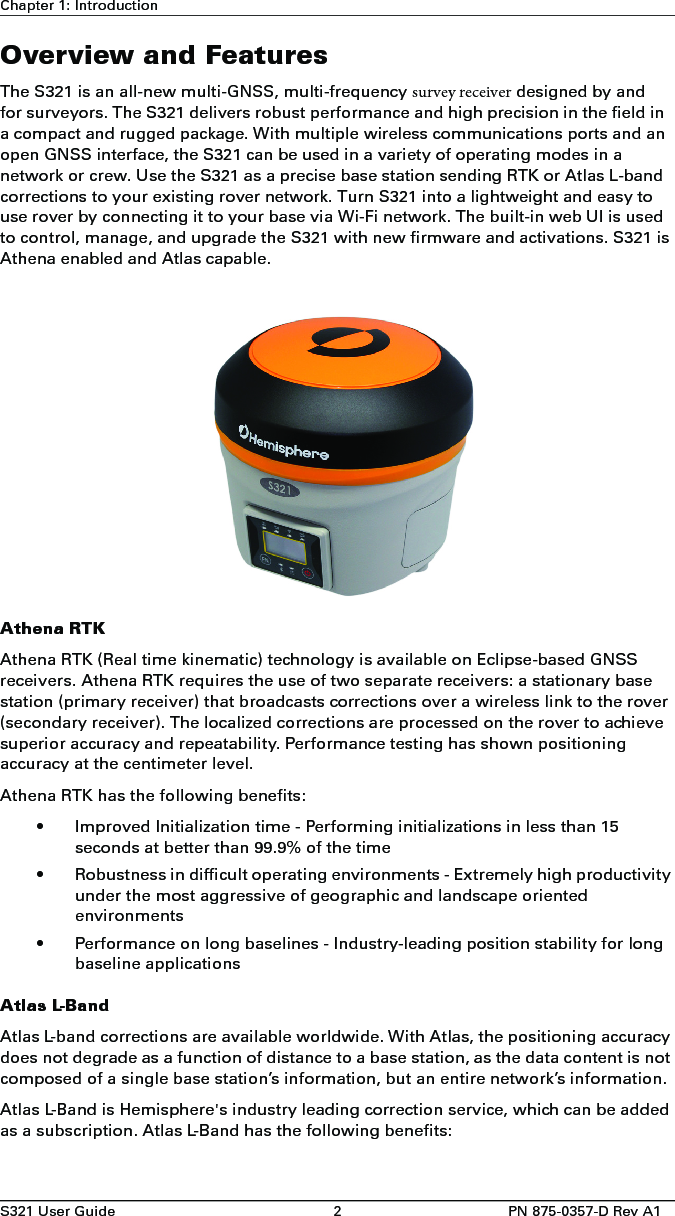 S321 User Guide 2PN 875-0357-D Rev A1Chapter 1: IntroductionOverview and FeaturesThe S321 is an all-new multi-GNSS, multi-frequency survey receiver designed by and for surveyors. The S321 delivers robust performance and high precision in the field in a compact and rugged package. With multiple wireless communications ports and an open GNSS interface, the S321 can be used in a variety of operating modes in a network or crew. Use the S321 as a precise base station sending RTK or Atlas L-band corrections to your existing rover network. Turn S321 into a lightweight and easy to use rover by connecting it to your base via Wi-Fi network. The built-in web UI is used to control, manage, and upgrade the S321 with new firmware and activations. S321 is Athena enabled and Atlas capable.Athena RTKAthena RTK (Real time kinematic) technology is available on Eclipse-based GNSS receivers. Athena RTK requires the use of two separate receivers: a stationary base station (primary receiver) that broadcasts corrections over a wireless link to the rover (secondary receiver). The localized corrections are processed on the rover to achieve superior accuracy and repeatability. Performance testing has shown positioning accuracy at the centimeter level.Athena RTK has the following benefits:• Improved Initialization time - Performing initializations in less than 15seconds at better than 99.9% of the time• Robustness in difficult operating environments - Extremely high productivityunder the most aggressive of geographic and landscape orientedenvironments• Performance on long baselines - Industry-leading position stability for longbaseline applicationsAtlas L-BandAtlas L-band corrections are available worldwide. With Atlas, the positioning accuracy does not degrade as a function of distance to a base station, as the data content is not composed of a single base station’s information, but an entire network’s information.Atlas L-Band is Hemisphere&apos;s industry leading correction service, which can be added as a subscription. Atlas L-Band has the following benefits: