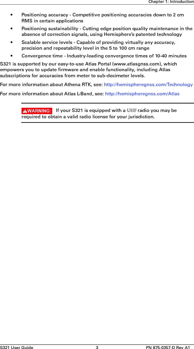 S321 User Guide 3PN 875-0357-D Rev A1Chapter 1: Introduction• Positioning accuracy - Competitive positioning accuracies down to 2 cmRMS in certain applications• Positioning sustainability - Cutting edge position quality maintenance in theabsence of correction signals, using Hemisphere’s patented technology• Scalable service levels - Capable of providing virtually any accuracy,precision and repeatability level in the 5 to 100 cm range• Convergence time - Industry-leading convergence times of 10-40 minutesS321 is supported by our easy-to-use Atlas Portal (www.atlasgnss.com), which empowers you to update firmware and enable functionality, including Atlas subscriptions for accuracies from meter to sub-decimeter levels.For more information about Athena RTK, see: http://hemispheregnss.com/TechnologyFor more information about Atlas L-Band, see: http://hemispheregnss.com/AtlasIf your S321 is equipped with a UHF radio you may be required to obtain a valid radio license for your jurisdiction.