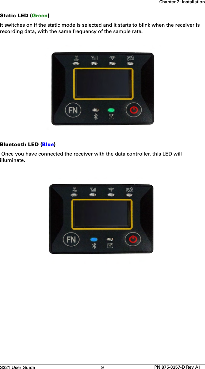 S321 User Guide 9 PN 875-0357-D Rev A1Chapter 2: InstallationStatic LED (Green)it switches on if the static mode is selected and it starts to blink when the receiver is recording data, with the same frequency of the sample rate.Bluetooth LED (Blue) Once you have connected the receiver with the data controller, this LED will illuminate.