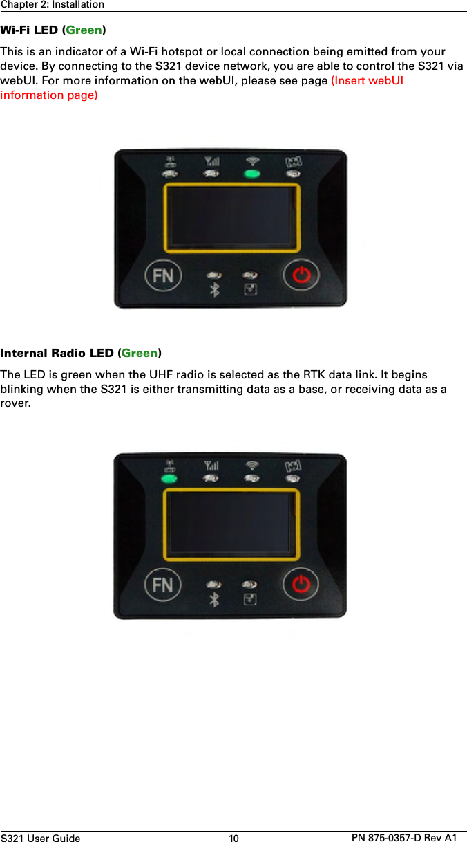 S321 User Guide 10 PN 875-0357-D Rev A1Chapter 2: InstallationWi-Fi LED (Green)This is an indicator of a Wi-Fi hotspot or local connection being emitted from your device. By connecting to the S321 device network, you are able to control the S321 via webUI. For more information on the webUI, please see page (Insert webUI information page) Internal Radio LED (Green)The LED is green when the UHF radio is selected as the RTK data link. It begins blinking when the S321 is either transmitting data as a base, or receiving data as a rover.