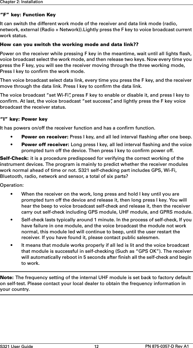 S321 User Guide 12 PN 875-0357-D Rev A1Chapter 2: Installation“F” key: Function KeyIt can switch the different work mode of the receiver and data link mode (radio, network, external (Radio + Network)).Lightly press the F key to voice broadcast current work status.How can you switch the working mode and data link??Power on the receiver while pressing F key in the meantime, wait until all lights flash, voice broadcast select the work mode, and then release two keys. Now every time you press the F key, you will see the receiver moving through the three working mode, Press I key to confirm the work mode. Then voice broadcast select data link, every time you press the F key, and the receiver move through the data link. Press I key to confirm the data link. The voice broadcast “set Wi-Fi”, press F key to enable or disable it, and press I key to confirm. At last, the voice broadcast “set success”, and lightly press the F key voice broadcast the receiver status.“I” key: Power keyIt has powers on/off the receiver function and has a confirm function. •Power on receiver: Press I key, and all led interval flashing after one beep.•Power off receiver: Long press I key, all led interval flashing and the voiceprompted turn off the device. Then press I key to confirm power off.Self-Check: it is a procedure predisposed for verifying the correct working of the instrument devices. The program is mainly to predict whether the receiver modules work normal ahead of time or not. S321 self-checking part includes GPS, Wi-Fi, Bluetooth, radio, network and sensor, a total of six parts?Operation: • When the receiver on the work, long press and hold I key until you areprompted turn off the device and release it, then long press I key. You willhear the beep to voice broadcast self-check and release it, then the receivercarry out self-check including GPS module, UHF module, and GPRS module.• Self-check lasts typically around 1 minute. In the process of self-check, If youhave failure in one module, and the voice broadcast the module not worknormal, this module led will continue to beep, until the user restart thereceiver. If you have found it, please contact public salesmen.• It means that module works properly if all led is lit and the voice broadcastthat module is successful in self-checking (Such as “GPS OK”). The receiverwill automatically reboot in 5 seconds after finish all the self-check and beginto work.Note: The frequency setting of the internal UHF module is set back to factory default on self-test. Please contact your local dealer to obtain the frequency information in your country.