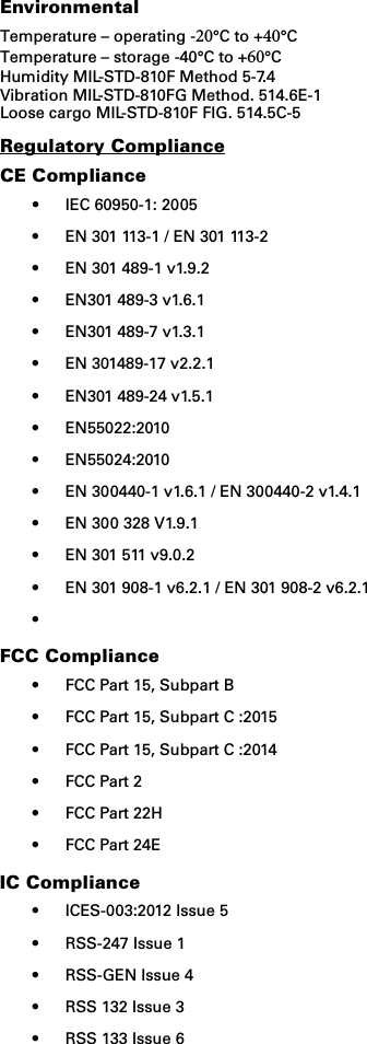 EnvironmentalTemperature – operating -20°C to +40°C Temperature – storage -40°C to +60°C Humidity MIL-STD-810F Method 5-7.4 Vibration MIL-STD-810FG Method. 514.6E-1 Loose cargo MIL-STD-810F FIG. 514.5C-5Regulatory ComplianceCE Compliance•IEC 60950-1: 2005• EN 301 113-1 / EN 301 113-2• EN 301 489-1 v1.9.2• EN301 489-3 v1.6.1• EN301 489-7 v1.3.1• EN 301489-17 v2.2.1• EN301 489-24 v1.5.1• EN55022:2010• EN55024:2010• EN 300440-1 v1.6.1 / EN 300440-2 v1.4.1• EN 300 328 V1.9.1• EN 301 511 v9.0.2• EN 301 908-1 v6.2.1 / EN 301 908-2 v6.2.1•FCC Compliance• FCC Part 15, Subpart B• FCC Part 15, Subpart C :2015• FCC Part 15, Subpart C :2014• FCC Part 2• FCC Part 22H• FCC Part 24EIC Compliance• ICES-003:2012 Issue 5• RSS-247 Issue 1• RSS-GEN Issue 4• RSS 132 Issue 3• RSS 133 Issue 6