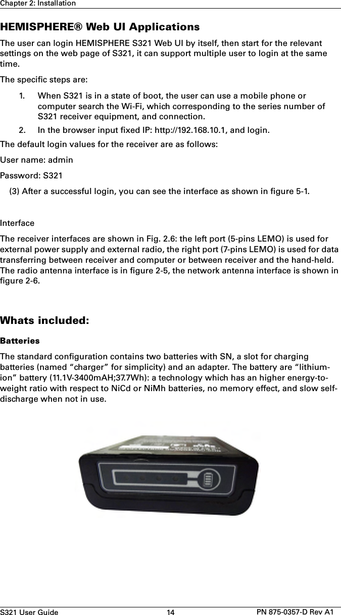 S321 User Guide 14 PN 875-0357-D Rev A1Chapter 2: InstallationHEMISPHERE® Web UI ApplicationsThe user can login HEMISPHERE S321 Web UI by itself, then start for the relevant settings on the web page of S321, it can support multiple user to login at the same time.The specific steps are:1. When S321 is in a state of boot, the user can use a mobile phone orcomputer search the Wi-Fi, which corresponding to the series number ofS321 receiver equipment, and connection.2. In the browser input fixed IP: http://192.168.10.1, and login.The default login values for the receiver are as follows: User name: admin Password: S321(3) After a successful login, you can see the interface as shown in figure 5-1.InterfaceThe receiver interfaces are shown in Fig. 2.6: the left port (5-pins LEMO) is used for external power supply and external radio, the right port (7-pins LEMO) is used for data transferring between receiver and computer or between receiver and the hand-held. The radio antenna interface is in figure 2-5, the network antenna interface is shown in figure 2-6.Whats included:BatteriesThe standard configuration contains two batteries with SN, a slot for charging batteries (named “charger” for simplicity) and an adapter. The battery are “lithium-ion” battery (11.1V-3400mAH;37.7Wh): a technology which has an higher energy-to-weight ratio with respect to NiCd or NiMh batteries, no memory effect, and slow self-discharge when not in use.