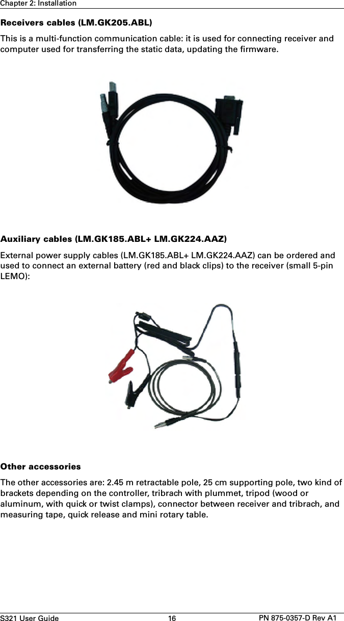 S321 User Guide 16 PN 875-0357-D Rev A1Chapter 2: InstallationReceivers cables (LM.GK205.ABL)This is a multi-function communication cable: it is used for connecting receiver and computer used for transferring the static data, updating the firmware. Auxiliary cables (LM.GK185.ABL+ LM.GK224.AAZ)External power supply cables (LM.GK185.ABL+ LM.GK224.AAZ) can be ordered and used to connect an external battery (red and black clips) to the receiver (small 5-pin LEMO):Other accessoriesThe other accessories are: 2.45 m retractable pole, 25 cm supporting pole, two kind of brackets depending on the controller, tribrach with plummet, tripod (wood or aluminum, with quick or twist clamps), connector between receiver and tribrach, and measuring tape, quick release and mini rotary table.