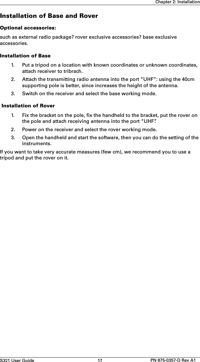 S321 User Guide 17 PN 875-0357-D Rev A1Chapter 2: InstallationInstallation of Base and RoverOptional accessories:such as external radio package? rover exclusive accessories? base exclusive accessories.Installation of Base1. Put a tripod on a location with known coordinates or unknown coordinates,attach receiver to tribrach.2. Attach the transmitting radio antenna into the port “UHF”: using the 40cmsupporting pole is better, since increases the height of the antenna.3. Switch on the receiver and select the base working mode. Installation of Rover1. Fix the bracket on the pole, fix the handheld to the bracket, put the rover onthe pole and attach receiving antenna into the port “UHF”.2. Power on the receiver and select the rover working mode.3. Open the handheld and start the software, then you can do the setting of theinstruments.If you want to take very accurate measures (few cm), we recommend you to use a tripod and put the rover on it. 