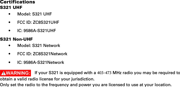 CertificationsS321 UHF• Model: S321 UHF• FCC ID: ZC8S321UHF• IC: 9586A-S321UHFS321 Non-UHF• Model: S321 Network• FCC ID: ZC8S321Network• IC: 9586A-S321NetworkIf your S321 is equipped with a 403-473 MHz radio you may be required to obtain a valid radio license for your jurisdiction.Only set the radio to the frequency and power you are licensed to use at your location.