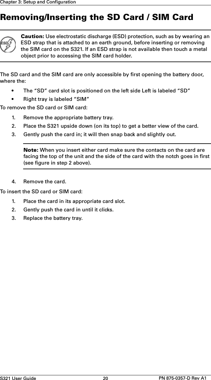 S321 User Guide 20 PN 875-0357-D Rev A1Chapter 3: Setup and ConfigurationRemoving/Inserting the SD Card / SIM CardCaution: Use electrostatic discharge (ESD) protection, such as by wearing an ESD strap that is attached to an earth ground, before inserting or removing the SIM card on the S321. If an ESD strap is not available then touch a metal object prior to accessing the SIM card holder.The SD card and the SIM card are only accessible by first opening the battery door, where the:• The “SD” card slot is positioned on the left side Left is labeled “SD”• Right tray is labeled “SIM”To remove the SD card or SIM card:1. Remove the appropriate battery tray.2. Place the S321 upside down (on its top) to get a better view of the card.3. Gently push the card in; it will then snap back and slightly out.Note: When you insert either card make sure the contacts on the card are facing the top of the unit and the side of the card with the notch goes in first (see figure in step 2 above).4. Remove the card.To insert the SD card or SIM card:1. Place the card in its appropriate card slot.2. Gently push the card in until it clicks.3. Replace the battery tray.