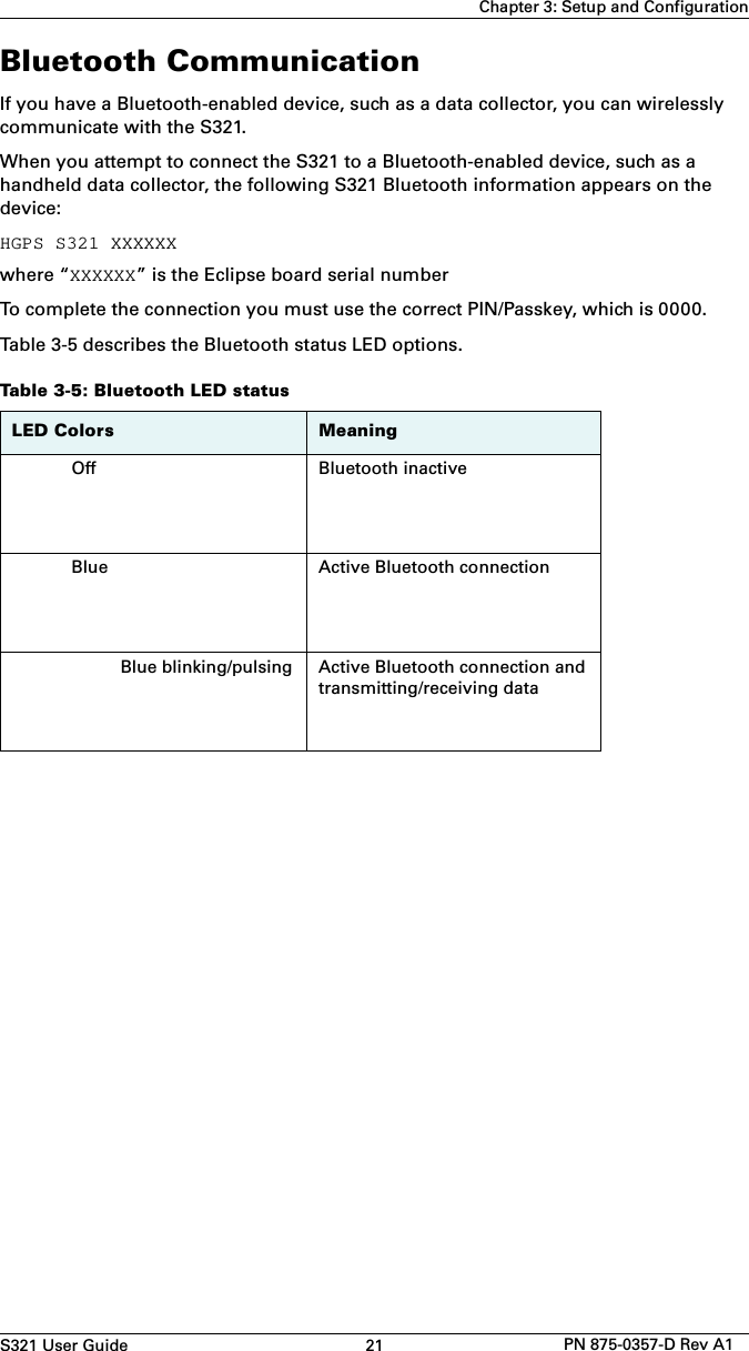 S321 User Guide 21 PN 875-0357-D Rev A1Chapter 3: Setup and ConfigurationBluetooth CommunicationIf you have a Bluetooth-enabled device, such as a data collector, you can wirelessly communicate with the S321.When you attempt to connect the S321 to a Bluetooth-enabled device, such as a handheld data collector, the following S321 Bluetooth information appears on the device:HGPS S321 XXXXXXwhere “XXXXXX” is the Eclipse board serial numberTo complete the connection you must use the correct PIN/Passkey, which is 0000.Table 3-5 describes the Bluetooth status LED options.Table 3-5: Bluetooth LED statusLED Colors MeaningOff Bluetooth inactiveBlue Active Bluetooth connectionBlue blinking/pulsing Active Bluetooth connection and transmitting/receiving data