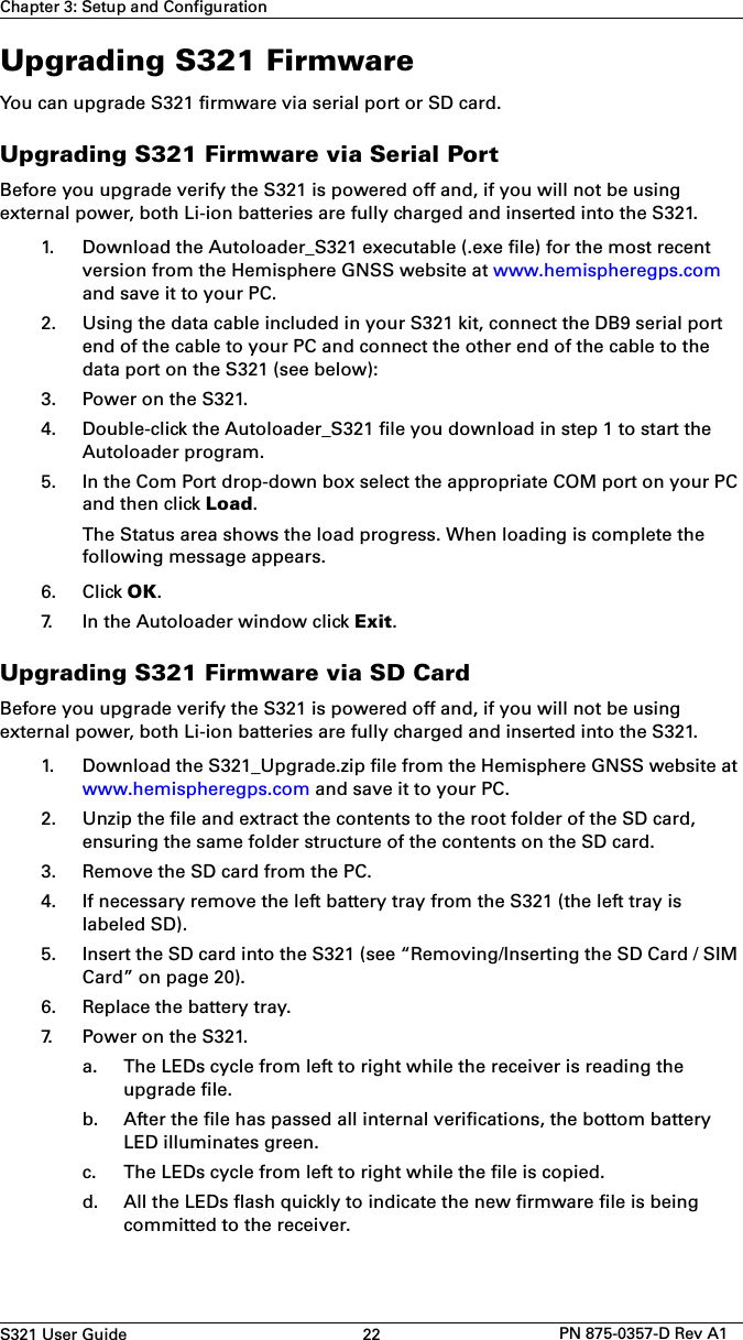 S321 User Guide 22 PN 875-0357-D Rev A1Chapter 3: Setup and ConfigurationUpgrading S321 FirmwareYou can upgrade S321 firmware via serial port or SD card.Upgrading S321 Firmware via Serial PortBefore you upgrade verify the S321 is powered off and, if you will not be using external power, both Li-ion batteries are fully charged and inserted into the S321.1. Download the Autoloader_S321 executable (.exe file) for the most recentversion from the Hemisphere GNSS website at www.hemispheregps.comand save it to your PC.2. Using the data cable included in your S321 kit, connect the DB9 serial portend of the cable to your PC and connect the other end of the cable to thedata port on the S321 (see below):3. Power on the S321.4. Double-click the Autoloader_S321 file you download in step 1 to start theAutoloader program.5. In the Com Port drop-down box select the appropriate COM port on your PCand then click Load.The Status area shows the load progress. When loading is complete thefollowing message appears.6. Click OK.7. In the Autoloader window click Exit.Upgrading S321 Firmware via SD CardBefore you upgrade verify the S321 is powered off and, if you will not be using external power, both Li-ion batteries are fully charged and inserted into the S321.1. Download the S321_Upgrade.zip file from the Hemisphere GNSS website atwww.hemispheregps.com and save it to your PC.2. Unzip the file and extract the contents to the root folder of the SD card,ensuring the same folder structure of the contents on the SD card.3. Remove the SD card from the PC.4. If necessary remove the left battery tray from the S321 (the left tray islabeled SD).5. Insert the SD card into the S321 (see “Removing/Inserting the SD Card / SIMCard” on page 20).6. Replace the battery tray.7. Power on the S321.a. The LEDs cycle from left to right while the receiver is reading theupgrade file.b. After the file has passed all internal verifications, the bottom batteryLED illuminates green.c. The LEDs cycle from left to right while the file is copied.d. All the LEDs flash quickly to indicate the new firmware file is beingcommitted to the receiver.