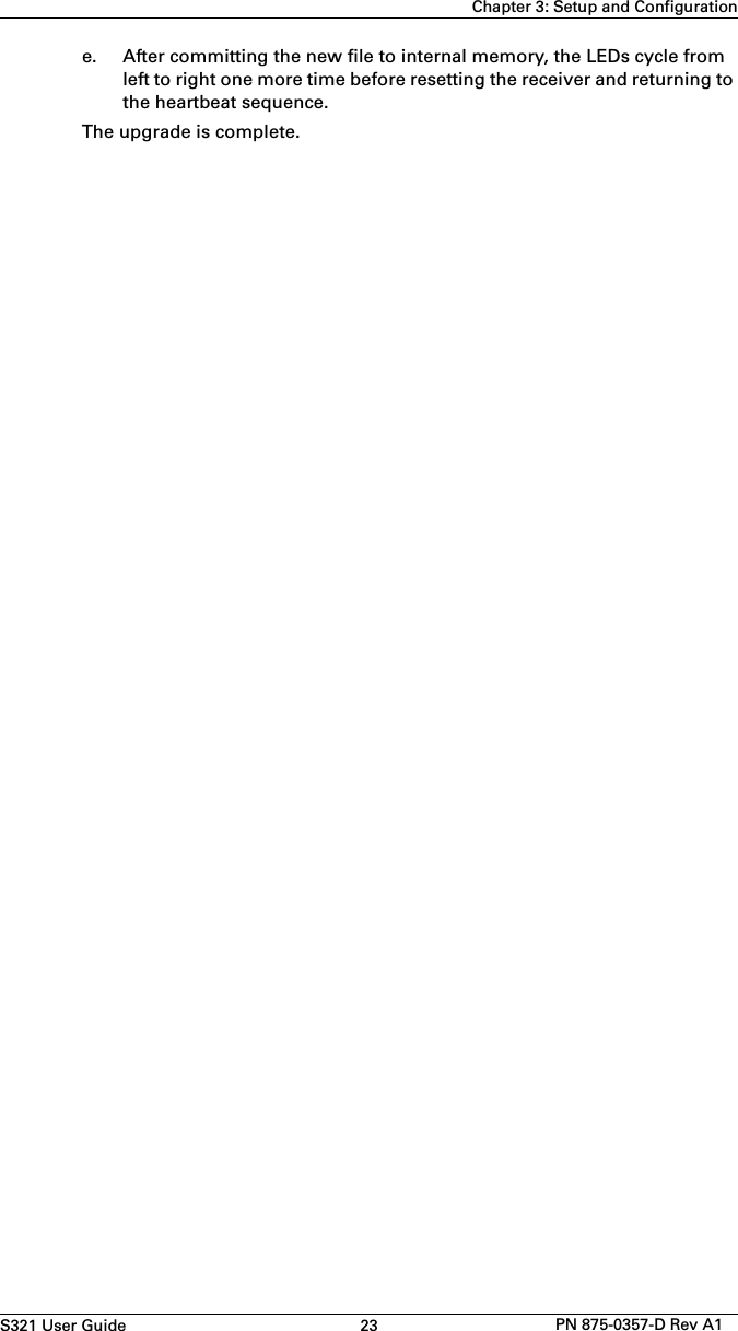 S321 User Guide 23 PN 875-0357-D Rev A1Chapter 3: Setup and Configuratione. After committing the new file to internal memory, the LEDs cycle fromleft to right one more time before resetting the receiver and returning tothe heartbeat sequence.The upgrade is complete.