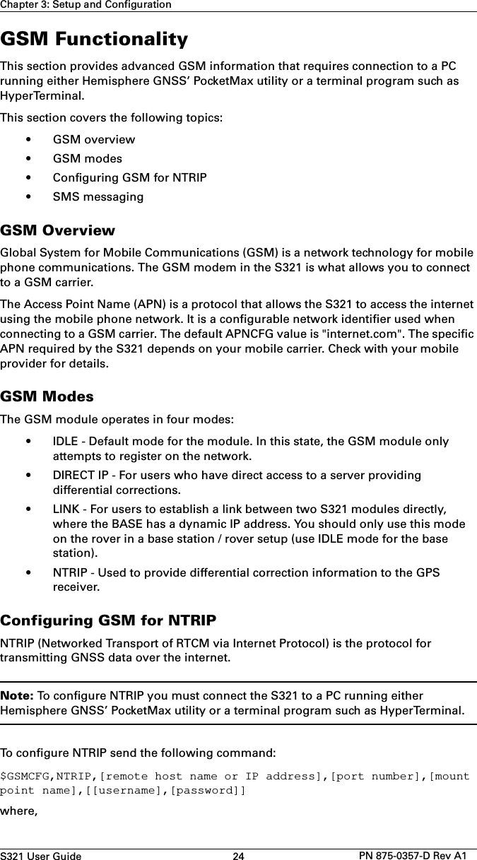 S321 User Guide 24 PN 875-0357-D Rev A1Chapter 3: Setup and ConfigurationGSM FunctionalityThis section provides advanced GSM information that requires connection to a PC running either Hemisphere GNSS’ PocketMax utility or a terminal program such as HyperTerminal.This section covers the following topics:• GSM overview• GSM modes• Configuring GSM for NTRIP• SMS messagingGSM OverviewGlobal System for Mobile Communications (GSM) is a network technology for mobile phone communications. The GSM modem in the S321 is what allows you to connect to a GSM carrier.The Access Point Name (APN) is a protocol that allows the S321 to access the internet using the mobile phone network. It is a configurable network identifier used when connecting to a GSM carrier. The default APNCFG value is &quot;internet.com&quot;. The specific APN required by the S321 depends on your mobile carrier. Check with your mobile provider for details. GSM ModesThe GSM module operates in four modes:• IDLE - Default mode for the module. In this state, the GSM module onlyattempts to register on the network.• DIRECT IP - For users who have direct access to a server providingdifferential corrections.• LINK - For users to establish a link between two S321 modules directly,where the BASE has a dynamic IP address. You should only use this modeon the rover in a base station / rover setup (use IDLE mode for the basestation).• NTRIP - Used to provide differential correction information to the GPSreceiver.Configuring GSM for NTRIPNTRIP (Networked Transport of RTCM via Internet Protocol) is the protocol for transmitting GNSS data over the internet.Note: To configure NTRIP you must connect the S321 to a PC running either Hemisphere GNSS’ PocketMax utility or a terminal program such as HyperTerminal.To configure NTRIP send the following command:$GSMCFG,NTRIP,[remote host name or IP address],[port number],[mount point name],[[username],[password]]where,