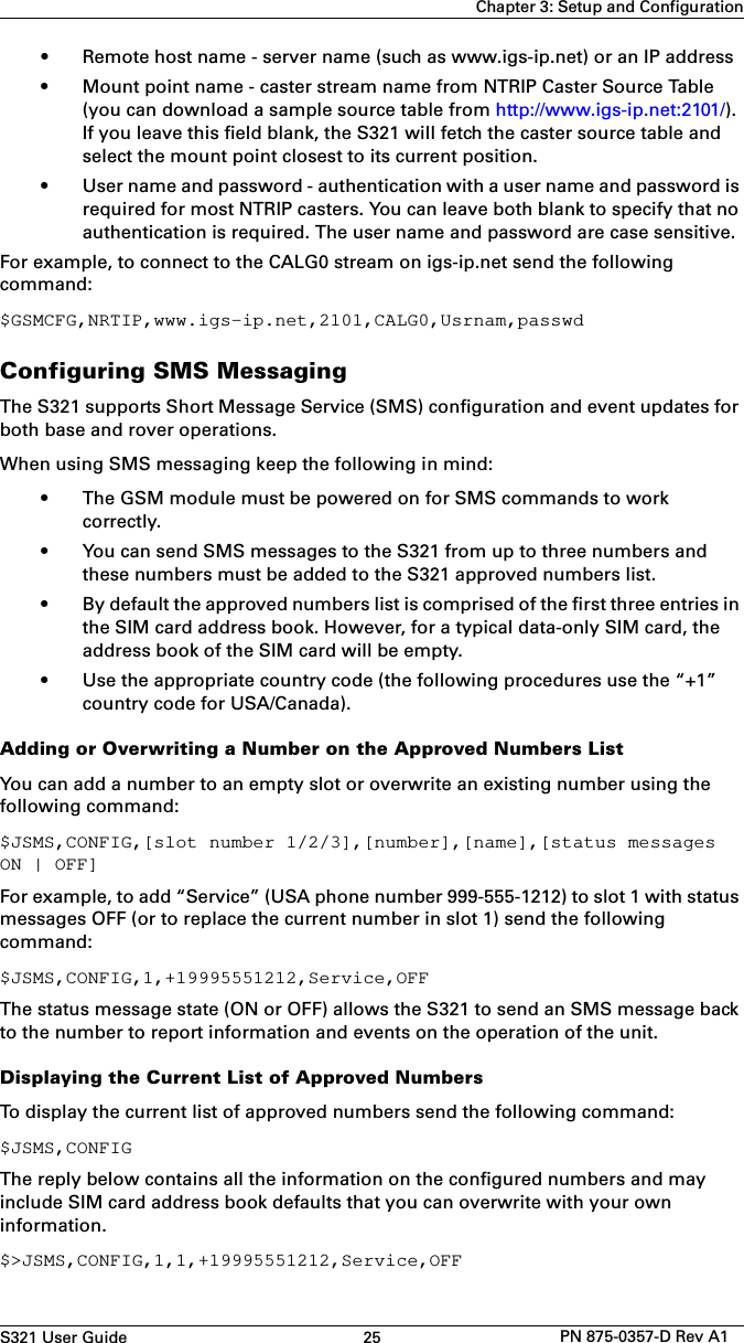 S321 User Guide 25 PN 875-0357-D Rev A1Chapter 3: Setup and Configuration•Remote host name - server name (such as www.igs-ip.net) or an IP address• Mount point name - caster stream name from NTRIP Caster Source Table(you can download a sample source table from http://www.igs-ip.net:2101/).If you leave this field blank, the S321 will fetch the caster source table andselect the mount point closest to its current position.• User name and password - authentication with a user name and password isrequired for most NTRIP casters. You can leave both blank to specify that noauthentication is required. The user name and password are case sensitive.For example, to connect to the CALG0 stream on igs-ip.net send the following command:$GSMCFG,NRTIP,www.igs-ip.net,2101,CALG0,Usrnam,passwdConfiguring SMS MessagingThe S321 supports Short Message Service (SMS) configuration and event updates for both base and rover operations.When using SMS messaging keep the following in mind:• The GSM module must be powered on for SMS commands to workcorrectly.• You can send SMS messages to the S321 from up to three numbers andthese numbers must be added to the S321 approved numbers list.• By default the approved numbers list is comprised of the first three entries inthe SIM card address book. However, for a typical data-only SIM card, theaddress book of the SIM card will be empty.• Use the appropriate country code (the following procedures use the “+1”country code for USA/Canada).Adding or Overwriting a Number on the Approved Numbers ListYou can add a number to an empty slot or overwrite an existing number using the following command:$JSMS,CONFIG,[slot number 1/2/3],[number],[name],[status messages ON | OFF]For example, to add “Service” (USA phone number 999-555-1212) to slot 1 with status messages OFF (or to replace the current number in slot 1) send the following command:$JSMS,CONFIG,1,+19995551212,Service,OFFThe status message state (ON or OFF) allows the S321 to send an SMS message back to the number to report information and events on the operation of the unit. Displaying the Current List of Approved NumbersTo display the current list of approved numbers send the following command:$JSMS,CONFIGThe reply below contains all the information on the configured numbers and may include SIM card address book defaults that you can overwrite with your own information.$&gt;JSMS,CONFIG,1,1,+19995551212,Service,OFF