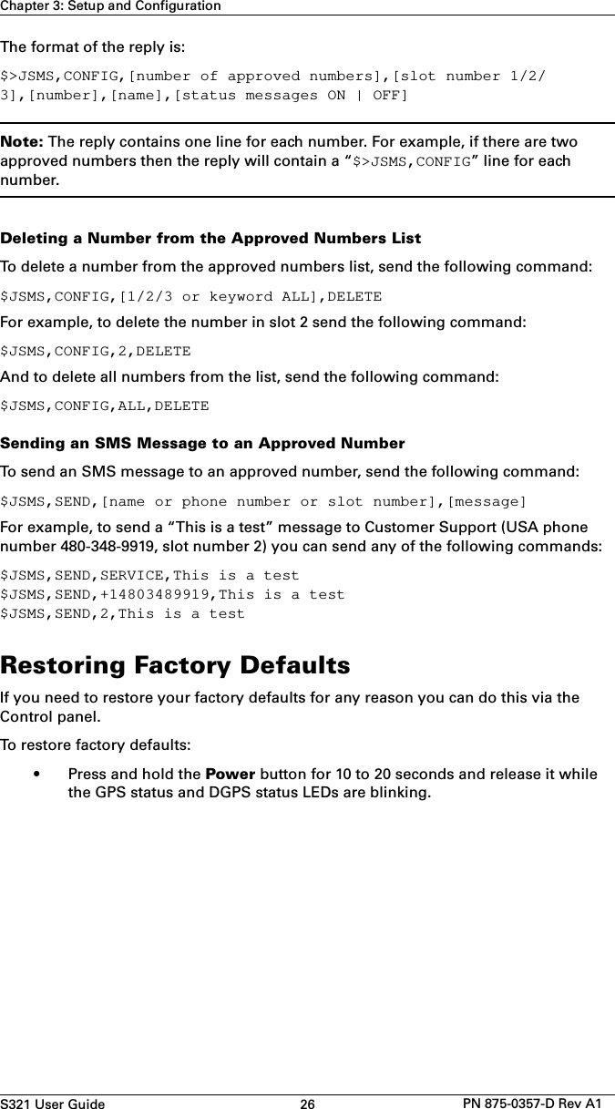 S321 User Guide 26 PN 875-0357-D Rev A1Chapter 3: Setup and ConfigurationThe format of the reply is:$&gt;JSMS,CONFIG,[number of approved numbers],[slot number 1/2/3],[number],[name],[status messages ON | OFF]Note: The reply contains one line for each number. For example, if there are two approved numbers then the reply will contain a “$&gt;JSMS,CONFIG” line for each number.Deleting a Number from the Approved Numbers ListTo delete a number from the approved numbers list, send the following command:$JSMS,CONFIG,[1/2/3 or keyword ALL],DELETEFor example, to delete the number in slot 2 send the following command:$JSMS,CONFIG,2,DELETEAnd to delete all numbers from the list, send the following command:$JSMS,CONFIG,ALL,DELETESending an SMS Message to an Approved NumberTo send an SMS message to an approved number, send the following command:$JSMS,SEND,[name or phone number or slot number],[message]For example, to send a “This is a test” message to Customer Support (USA phone number 480-348-9919, slot number 2) you can send any of the following commands:$JSMS,SEND,SERVICE,This is a test$JSMS,SEND,+14803489919,This is a test$JSMS,SEND,2,This is a testRestoring Factory DefaultsIf you need to restore your factory defaults for any reason you can do this via the Control panel.To restore factory defaults:• Press and hold the Power button for 10 to 20 seconds and release it whilethe GPS status and DGPS status LEDs are blinking.