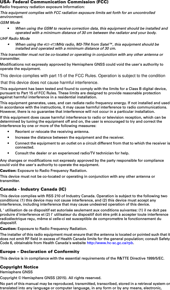 USA- Federal Communication Commission (FCC)Radio frequency radiation exposure Information:This equipment complies with FCC radiation exposure limits set forth for an uncontrolled environment.GSM Mode•When using the GSM to receive correction data, this equipment should be installed and operated with a minimum distance of 30 cm between the radiator and your body.UHF Radio Mode•When using the 403-473MHz radio, M3-TR4 from Satel™, this equipment should be installed and operated with a minimum distance of 30 cm.This transmitter must not be co-located or operating in conjunction with any other antenna or transmitter.Modifications not expressly approved by Hemisphere GNSS could void the user&apos;s authority to operate the equipment.This equipment has been tested and found to comply with the limits for a Class B digital device, pursuant to Part 15 of FCC Rules. These limits are designed to provide reasonable protection against harmful interference in a residential installation.This equipment generates, uses, and can radiate radio frequency energy. If not installed and used in accordance with the instructions, it may cause harmful interference to radio communications. However, there is no guarantee that interference will not occur in a particular installation.If this equipment does cause harmful interference to radio or television reception, which can be determined by tuning the equipment off and on, the user is encouraged to try and correct the interference by one or more of the following measures:• Reorient or relocate the receiving antenna.• Increase the distance between the equipment and the receiver.• Connect the equipment to an outlet on a circuit different from that to which the receiver is connected.• Consult the dealer or an experienced radio/TV technician for help.Any changes or modifications not expressly approved by the party responsible for compliance could void the user&apos;s authority to operate the equipment.Caution: Exposure to Radio Frequency Radiation.This device must not be co-located or operating in conjunction with any other antenna or transmitter.Canada - Industry Canada (IC)This device complies with RSS 210 of Industry Canada. Operation is subject to the following two conditions: (1) this device may not cause interference, and (2) this device must accept any interference, including interference that may cause undesired operation of this device.L &apos; utilisation de ce dispositif est autorisée seulement aux conditions suivantes: (1) il ne doit pas produire d&apos;interference et (2) l&apos; utilisateur du dispositif doit étre prêt à accepter toute interference radioélectrique reçu, même si celle-ci est susceptible de compromettre le fonctionnement du dispositif.Caution: Exposure to Radio Frequency Radiation.The installer of this radio equipment must ensure that the antenna is located or pointed such that it does not emit RF field in excess of Health Canada limits for the general population; consult Safety Code 6, obtainable from Health Canada&apos;s website http://www.hc-sc.gc.ca/rpb.Europe – Declaration of ConformityThis device is in compliance with the essential requirements of the R&amp;TTE Directive 1999/5/EC.Copyright NoticeHemisphere GNSSCopyright © Hemisphere GNSS (2015). All rights reserved.No part of this manual may be reproduced, transmitted, transcribed, stored in a retrieval system or translated into any language or computer language, in any form or by any means, electronic,  This device complies with part 15 of the FCC Rules. Operation is subject to the condition  that this device does not cause harmful interference.