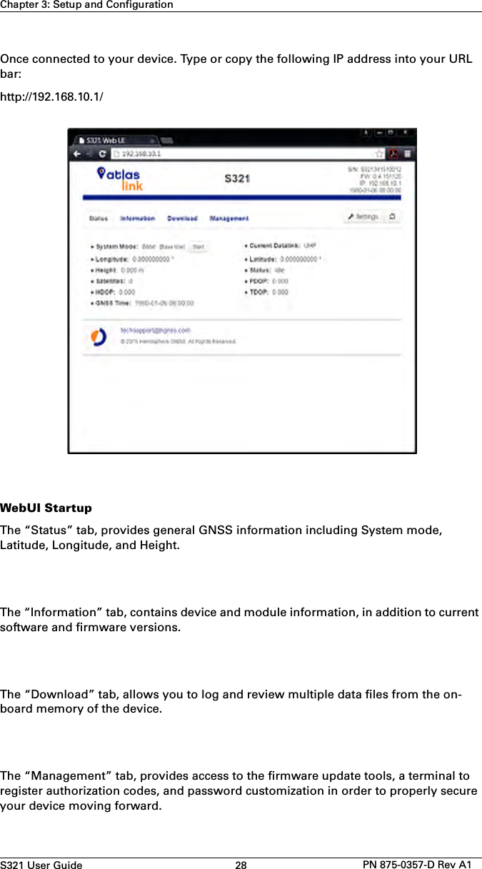 S321 User Guide 28 PN 875-0357-D Rev A1Chapter 3: Setup and ConfigurationOnce connected to your device. Type or copy the following IP address into your URL bar: http://192.168.10.1/WebUI StartupThe “Status” tab, provides general GNSS information including System mode, Latitude, Longitude, and Height.The “Information” tab, contains device and module information, in addition to current software and firmware versions. The “Download” tab, allows you to log and review multiple data files from the on-board memory of the device. The “Management” tab, provides access to the firmware update tools, a terminal to register authorization codes, and password customization in order to properly secure your device moving forward. 