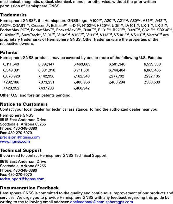 mechanical, magnetic, optical, chemical, manual or otherwise, without the prior written permission of Hemisphere GNSS.TrademarksHemisphere GNSS®, the Hemisphere GNSS logo, A100TM, A20TM, A21TM, A30TM, A31TM, A42TM, A52TM, COASTTM, Crescent®, EclipseTM, e-Dif®, H102TM, H320TM, L-DifTM, LV101TM, LX-1TM, LX-2TM, PocketMax PCTM, PocketMaxTM, PocketMax3TM, R100TM, R131TM, R220TM, R320TM, S321TM, SBX-4TM, SLXMonTM, SureTrack®, V101TM, V102TM, V103TM, V111TM, V113TM, VS101TM, VS111TM, VectorTM are proprietary trademarks of Hemisphere GNSS. Other trademarks are the properties of their respective owners.PatentsHemisphere GNSS products may be covered by one or more of the following U.S. Patents:Other U.S. and foreign patents pending.Notice to CustomersContact your local dealer for technical assistance. To find the authorized dealer near you:Hemisphere GNSS8515 East Anderson DriveScottsdale, Arizona 85255Phone: 480-348-6380Fax: 480-270-6070precision@hgnss.comwww.hgnss.comTechnical SupportIf you need to contact Hemisphere GNSS Technical Support:8515 East Anderson DriveScottsdale, Arizona 85255Phone: 480-348-6380Fax: 480-270-6070techsupport@hgnss.comDocumentation FeedbackHemisphere GNSS is committed to the quality and continuous improvement of our products and services. We urge you to provide Hemisphere GNSS with any feedback regarding this guide by writing to the following email address: docfeedback@hemispheregps.com.6,111,549 6,397,147 6,469,663 6,501,346 6,539,3036,549,091 6,631,916 6,711,501 6,744,404 6,865,4656,876,920 7,142,956 7,162,348 7,277,792 7,292,1857,292,186 7,373,231 7,400,956 7,400,294 7,388,5397,429,952 7,437,230 7,460,942