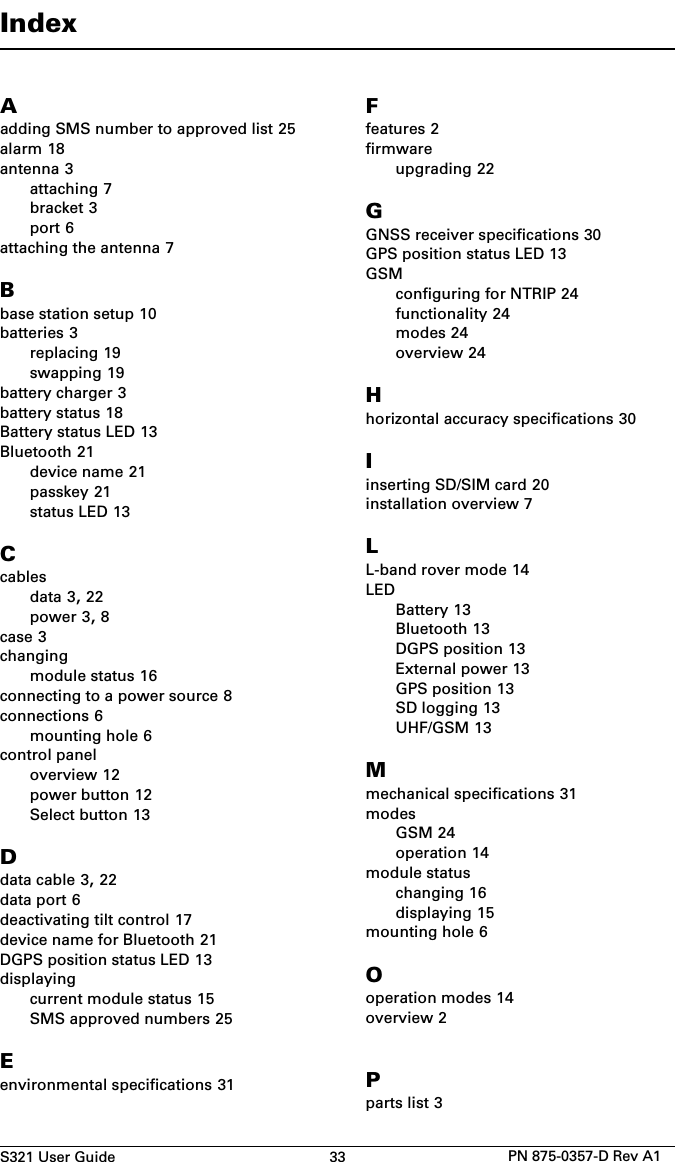 S321 User Guide 33 PN 875-0357-D Rev A1IndexAadding SMS number to approved list 25alarm 18antenna 3attaching 7bracket 3port 6attaching the antenna 7Bbase station setup 10batteries 3replacing 19swapping 19battery charger 3battery status 18Battery status LED 13Bluetooth 21device name 21passkey 21status LED 13Ccablesdata 3, 22power 3, 8case 3changingmodule status 16connecting to a power source 8connections 6mounting hole 6control paneloverview 12power button 12Select button 13Ddata cable 3, 22data port 6deactivating tilt control 17device name for Bluetooth 21DGPS position status LED 13displayingcurrent module status 15SMS approved numbers 25Eenvironmental specifications 31Ffeatures 2firmwareupgrading 22GGNSS receiver specifications 30GPS position status LED 13GSMconfiguring for NTRIP 24functionality 24modes 24overview 24Hhorizontal accuracy specifications 30Iinserting SD/SIM card 20installation overview 7LL-band rover mode 14LEDBattery 13Bluetooth 13DGPS position 13External power 13GPS position 13SD logging 13UHF/GSM 13Mmechanical specifications 31modesGSM 24operation 14module statuschanging 16displaying 15mounting hole 6Ooperation modes 14overview 2Pparts list 3