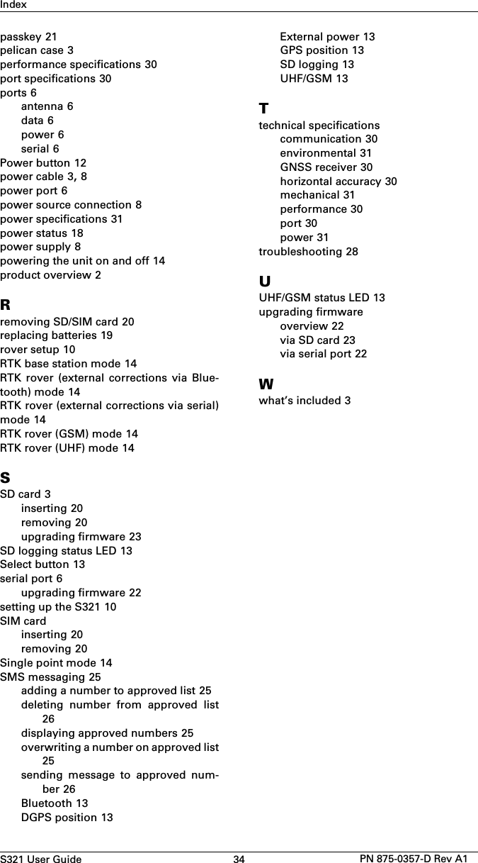 S321 User Guide 34 PN 875-0357-D Rev A1Indexpasskey 21pelican case 3performance specifications 30port specifications 30ports 6antenna 6data 6power 6serial 6Power button 12power cable 3, 8power port 6power source connection 8power specifications 31power status 18power supply 8powering the unit on and off 14product overview 2Rremoving SD/SIM card 20replacing batteries 19rover setup 10RTK base station mode 14RTK  rover  (external  corrections  via  Blue-tooth) mode 14RTK rover (external corrections via serial)mode 14RTK rover (GSM) mode 14RTK rover (UHF) mode 14SSD card 3inserting 20removing 20upgrading firmware 23SD logging status LED 13Select button 13serial port 6upgrading firmware 22setting up the S321 10SIM cardinserting 20removing 20Single point mode 14SMS messaging 25adding a number to approved list 25deleting  number  from  approved  list26displaying approved numbers 25overwriting a number on approved list25sending  message  to  approved  num-ber 26Bluetooth 13DGPS position 13External power 13GPS position 13SD logging 13UHF/GSM 13Ttechnical specificationscommunication 30environmental 31GNSS receiver 30horizontal accuracy 30mechanical 31performance 30port 30power 31troubleshooting 28UUHF/GSM status LED 13upgrading firmwareoverview 22via SD card 23via serial port 22Wwhat’s included 3
