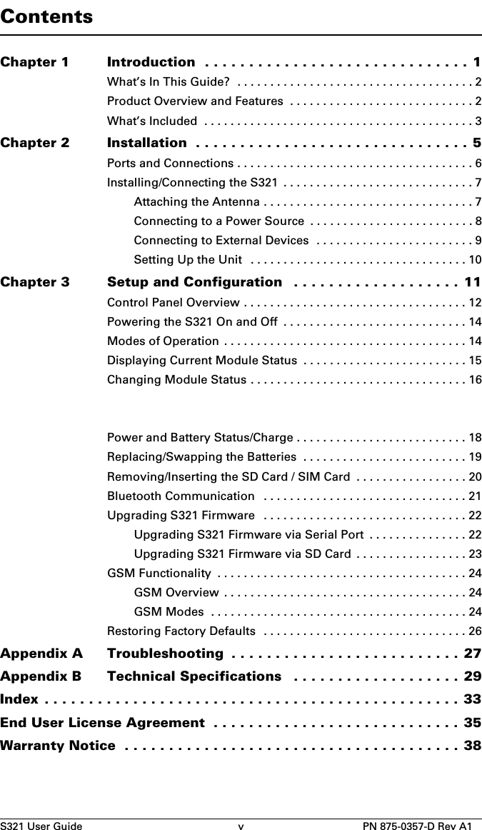 S321 User Guide v PN 875-0357-D Rev A1ContentsChapter 1 Introduction  . . . . . . . . . . . . . . . . . . . . . . . . . . . . . . 1What’s In This Guide?  . . . . . . . . . . . . . . . . . . . . . . . . . . . . . . . . . . . . 2Product Overview and Features  . . . . . . . . . . . . . . . . . . . . . . . . . . . . 2What’s Included  . . . . . . . . . . . . . . . . . . . . . . . . . . . . . . . . . . . . . . . . . 3Chapter 2 Installation  . . . . . . . . . . . . . . . . . . . . . . . . . . . . . . . 5Ports and Connections . . . . . . . . . . . . . . . . . . . . . . . . . . . . . . . . . . . . 6Installing/Connecting the S321  . . . . . . . . . . . . . . . . . . . . . . . . . . . . . 7Attaching the Antenna . . . . . . . . . . . . . . . . . . . . . . . . . . . . . . . . 7Connecting to a Power Source  . . . . . . . . . . . . . . . . . . . . . . . . . 8Connecting to External Devices  . . . . . . . . . . . . . . . . . . . . . . . . 9Setting Up the Unit   . . . . . . . . . . . . . . . . . . . . . . . . . . . . . . . . . 10Chapter 3 Setup and Configuration   . . . . . . . . . . . . . . . . . . . 11Control Panel Overview . . . . . . . . . . . . . . . . . . . . . . . . . . . . . . . . . . 12Powering the S321 On and Off  . . . . . . . . . . . . . . . . . . . . . . . . . . . . 14Modes of Operation  . . . . . . . . . . . . . . . . . . . . . . . . . . . . . . . . . . . . . 14Displaying Current Module Status  . . . . . . . . . . . . . . . . . . . . . . . . . 15Changing Module Status . . . . . . . . . . . . . . . . . . . . . . . . . . . . . . . . . 16Power and Battery Status/Charge . . . . . . . . . . . . . . . . . . . . . . . . . . 18Replacing/Swapping the Batteries  . . . . . . . . . . . . . . . . . . . . . . . . . 19Removing/Inserting the SD Card / SIM Card  . . . . . . . . . . . . . . . . . 20Bluetooth Communication   . . . . . . . . . . . . . . . . . . . . . . . . . . . . . . . 21Upgrading S321 Firmware   . . . . . . . . . . . . . . . . . . . . . . . . . . . . . . . 22Upgrading S321 Firmware via Serial Port  . . . . . . . . . . . . . . . 22Upgrading S321 Firmware via SD Card  . . . . . . . . . . . . . . . . . 23GSM Functionality  . . . . . . . . . . . . . . . . . . . . . . . . . . . . . . . . . . . . . . 24GSM Overview  . . . . . . . . . . . . . . . . . . . . . . . . . . . . . . . . . . . . . 24GSM Modes  . . . . . . . . . . . . . . . . . . . . . . . . . . . . . . . . . . . . . . . 24Restoring Factory Defaults   . . . . . . . . . . . . . . . . . . . . . . . . . . . . . . . 26Appendix A Troubleshooting  . . . . . . . . . . . . . . . . . . . . . . . . . . 27Appendix B Technical Specifications   . . . . . . . . . . . . . . . . . . . 29Index . . . . . . . . . . . . . . . . . . . . . . . . . . . . . . . . . . . . . . . . . . . . . . . 33End User License Agreement  . . . . . . . . . . . . . . . . . . . . . . . . . . . . 35Warranty Notice  . . . . . . . . . . . . . . . . . . . . . . . . . . . . . . . . . . . . . . 38