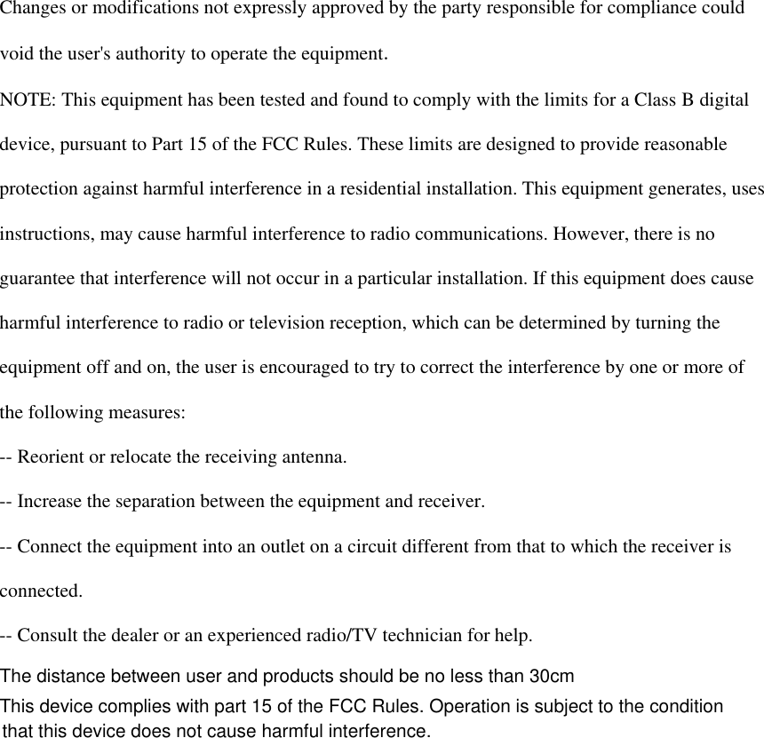   Changes or modifications not expressly approved by the party responsible for compliance could  void the user&apos;s authority to operate the equipment.  NOTE: This equipment has been tested and found to comply with the limits for a Class B digital  device, pursuant to Part 15 of the FCC Rules. These limits are designed to provide reasonable  protection against harmful interference in a residential installation. This equipment generates, uses  instructions, may cause harmful interference to radio communications. However, there is no  guarantee that interference will not occur in a particular installation. If this equipment does cause  harmful interference to radio or television reception, which can be determined by turning the  equipment off and on, the user is encouraged to try to correct the interference by one or more of  the following measures:  -- Reorient or relocate the receiving antenna.  -- Increase the separation between the equipment and receiver.  -- Connect the equipment into an outlet on a circuit different from that to which the receiver is  connected.  -- Consult the dealer or an experienced radio/TV technician for help.    The distance between user and products should be no less than 30cmThis device complies with part 15 of the FCC Rules. Operation is subject to the condition  that this device does not cause harmful interference.