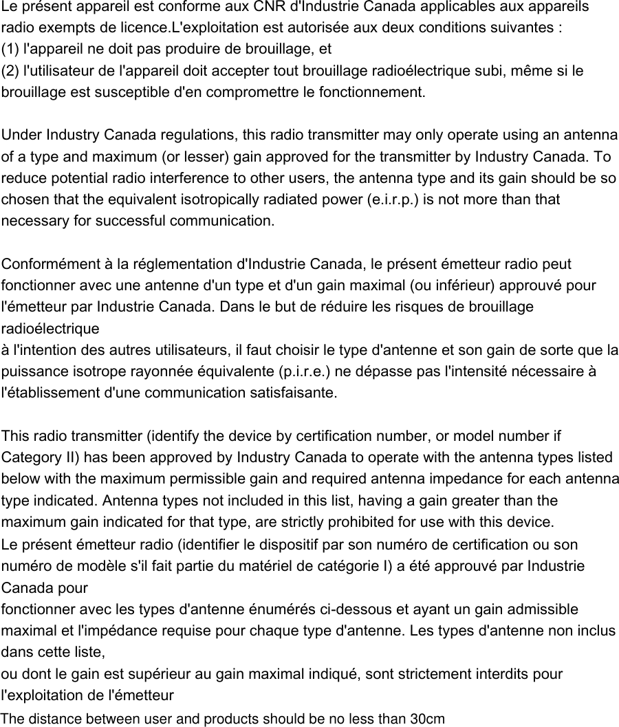   Le présent appareil est conforme aux CNR d&apos;Industrie Canada applicables aux appareils radio exempts de licence.L&apos;exploitation est autorisée aux deux conditions suivantes :   (1) l&apos;appareil ne doit pas produire de brouillage, et   (2) l&apos;utilisateur de l&apos;appareil doit accepter tout brouillage radioélectrique subi, même si le brouillage est susceptible d&apos;en compromettre le fonctionnement.    Under Industry Canada regulations, this radio transmitter may only operate using an antenna of a type and maximum (or lesser) gain approved for the transmitter by Industry Canada. To reduce potential radio interference to other users, the antenna type and its gain should be so chosen that the equivalent isotropically radiated power (e.i.r.p.) is not more than that necessary for successful communication.    Conformément à la réglementation d&apos;Industrie Canada, le présent émetteur radio peut   fonctionner avec une antenne d&apos;un type et d&apos;un gain maximal (ou inférieur) approuvé pour   l&apos;émetteur par Industrie Canada. Dans le but de réduire les risques de brouillage radioélectrique   à l&apos;intention des autres utilisateurs, il faut choisir le type d&apos;antenne et son gain de sorte que la   puissance isotrope rayonnée équivalente (p.i.r.e.) ne dépasse pas l&apos;intensité nécessaire à   l&apos;établissement d&apos;une communication satisfaisante.    This radio transmitter (identify the device by certification number, or model number if Category II) has been approved by Industry Canada to operate with the antenna types listed below with the maximum permissible gain and required antenna impedance for each antenna type indicated. Antenna types not included in this list, having a gain greater than the maximum gain indicated for that type, are strictly prohibited for use with this device.    Le présent émetteur radio (identifier le dispositif par son numéro de certification ou son numéro de modèle s&apos;il fait partie du matériel de catégorie I) a été approuvé par Industrie Canada pour   fonctionner avec les types d&apos;antenne énumérés ci-dessous et ayant un gain admissible maximal et l&apos;impédance requise pour chaque type d&apos;antenne. Les types d&apos;antenne non inclus dans cette liste,   ou dont le gain est supérieur au gain maximal indiqué, sont strictement interdits pour l&apos;exploitation de l&apos;émetteur  The distance between user and products should be no less than 30cm