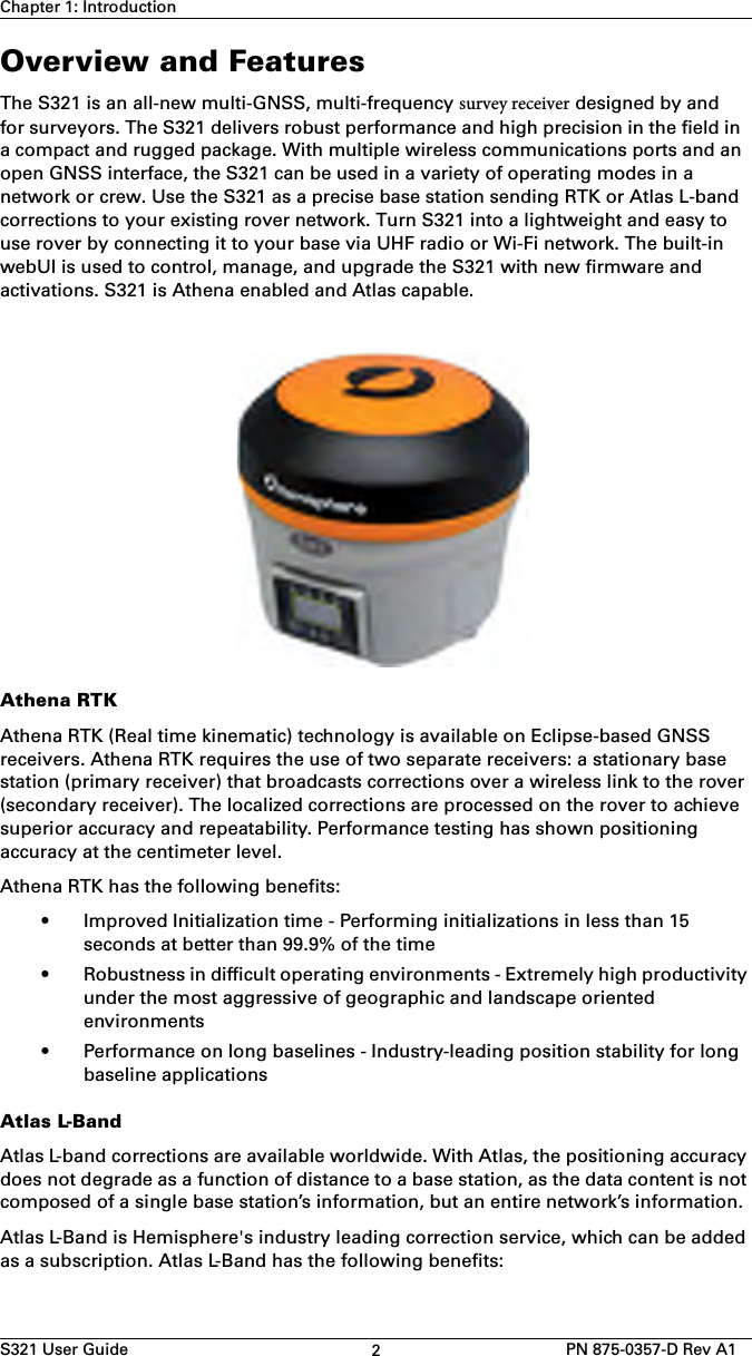 S321 User Guide 2PN 875-0357-D Rev A1Chapter 1: IntroductionOverview and FeaturesThe S321 is an all-new multi-GNSS, multi-frequency survey receiver designed by andfor surveyors. The S321 delivers robust performance and high precision in the field in a compact and rugged package. With multiple wireless communications ports and an open GNSS interface, the S321 can be used in a variety of operating modes in a network or crew. Use the S321 as a precise base station sending RTK or Atlas L-band corrections to your existing rover network. Turn S321 into a lightweight and easy to use rover by connecting it to your base via UHF radio or Wi-Fi network. The built-in webUI is used to control, manage, and upgrade the S321 with new firmware and activations. S321 is Athena enabled and Atlas capable.Athena RTKAthena RTK (Real time kinematic) technology is available on Eclipse-based GNSS receivers. Athena RTK requires the use of two separate receivers: a stationary base station (primary receiver) that broadcasts corrections over a wireless link to the rover (secondary receiver). The localized corrections are processed on the rover to achieve superior accuracy and repeatability. Performance testing has shown positioning accuracy at the centimeter level.Athena RTK has the following benefits:• Improved Initialization time - Performing initializations in less than 15seconds at better than 99.9% of the time• Robustness in difficult operating environments - Extremely high productivityunder the most aggressive of geographic and landscape orientedenvironments• Performance on long baselines - Industry-leading position stability for longbaseline applicationsAtlas L-BandAtlas L-band corrections are available worldwide. With Atlas, the positioning accuracy does not degrade as a function of distance to a base station, as the data content is not composed of a single base station’s information, but an entire network’s information.Atlas L-Band is Hemisphere&apos;s industry leading correction service, which can be added as a subscription. Atlas L-Band has the following benefits: