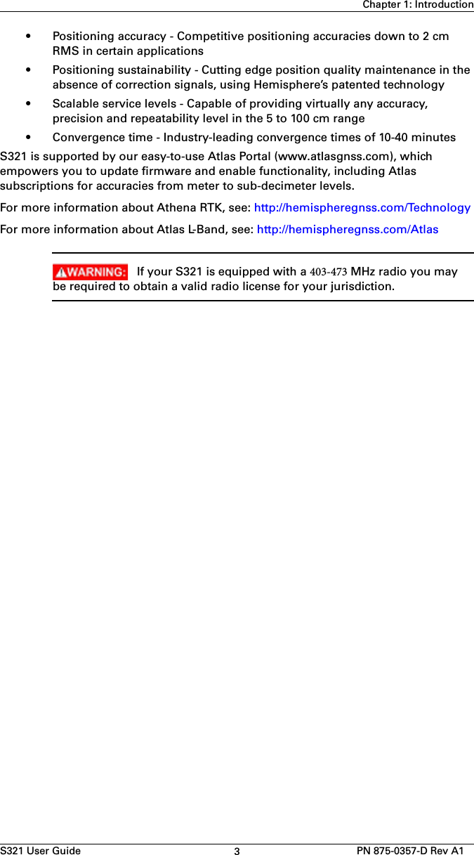 S321 User Guide 3PN 875-0357-D Rev A1Chapter 1: Introduction• Positioning accuracy - Competitive positioning accuracies down to 2 cmRMS in certain applications• Positioning sustainability - Cutting edge position quality maintenance in theabsence of correction signals, using Hemisphere’s patented technology• Scalable service levels - Capable of providing virtually any accuracy,precision and repeatability level in the 5 to 100 cm range• Convergence time - Industry-leading convergence times of 10-40 minutesS321 is supported by our easy-to-use Atlas Portal (www.atlasgnss.com), which empowers you to update firmware and enable functionality, including Atlas subscriptions for accuracies from meter to sub-decimeter levels.For more information about Athena RTK, see: http://hemispheregnss.com/TechnologyFor more information about Atlas L-Band, see: http://hemispheregnss.com/AtlasIf your S321 is equipped with a 403-473 MHz radio you maybe required to obtain a valid radio license for your jurisdiction.