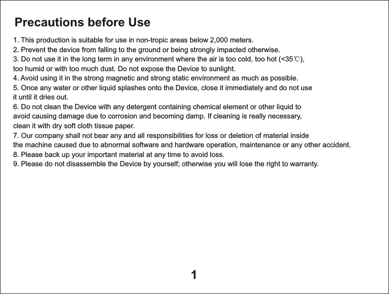 11. This production is suitable for use in non-tropic areas below 2,000 meters.2. Prevent the device from falling to the ground or being strongly impacted otherwise.3. Do not use it in the long term in any environment where the air is too cold, too hot (<35℃), too humid or with too much dust. Do not expose the Device to sunlight.4. Avoid using it in the strong magnetic and strong static environment as much as possible.5. Once any water or other liquid splashes onto the Device, close it immediately and do not use it until it dries out.6. Do not clean the Device with any detergent containing chemical element or other liquid to avoid causing damage due to corrosion and becoming damp. If cleaning is really necessary, clean it with dry soft cloth tissue paper.7. Our company shall not bear any and all responsibilities for loss or deletion of material inside the machine caused due to abnormal software and hardware operation, maintenance or any other accident.8. Please back up your important material at any time to avoid loss.9. Please do not disassemble the Device by yourself; otherwise you will lose the right to warranty.Precautions before Use