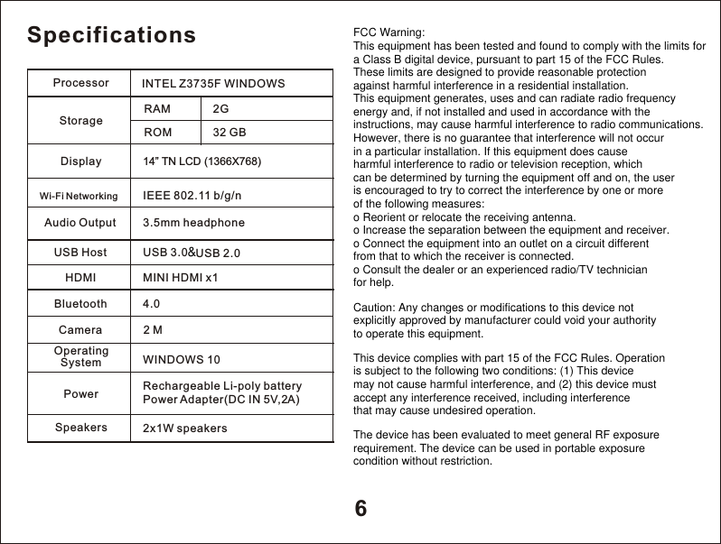 6SpecificationsDisplay                        14&rdquo; TN   LCD (1366X768)Wi-Fi Networking         IEEE 802.11 b/g/nAudio Output               3.5mm headphoneUSB Host  USB 3.0WINDOWS 10Rechargeable Li-poly battery                           P Adapter(DC IN 5V,2A)ower Processor       INTEL Z3735F WINDOWSStorage          Operating System       Power                           CameraRAMROM2G32 GB2 MSpeakers 2x1W speakersBluetooth  4.0HDMI  MINI HDMI x1USB 2.0&amp;FCC Warning:This equipment has been tested and found to comply with the limits fora Class B digital device, pursuant to part 15 of the FCC Rules.These limits are designed to provide reasonable protectionagainst harmful interference in a residential installation.This equipment generates, uses and can radiate radio frequencyenergy and, if not installed and used in accordance with theinstructions, may cause harmful interference to radio communications.However, there is no guarantee that interference will not occurin a particular installation. If this equipment does causeharmful interference to radio or television reception, whichcan be determined by turning the equipment off and on, the useris encouraged to try to correct the interference by one or moreof the following measures:o Reorient or relocate the receiving antenna.o Increase the separation between the equipment and receiver.o Connect the equipment into an outlet on a circuit differentfrom that to which the receiver is connected.o Consult the dealer or an experienced radio/TV technicianfor help.Caution: Any changes or modifications to this device notexplicitly approved by manufacturer could void your authorityto operate this equipment.This device complies with part 15 of the FCC Rules. Operationis subject to the following two conditions: (1) This devicemay not cause harmful interference, and (2) this device mustaccept any interference received, including interferencethat may cause undesired operation.The device has been evaluated to meet general RF exposurerequirement. The device can be used in portable exposurecondition without restriction.