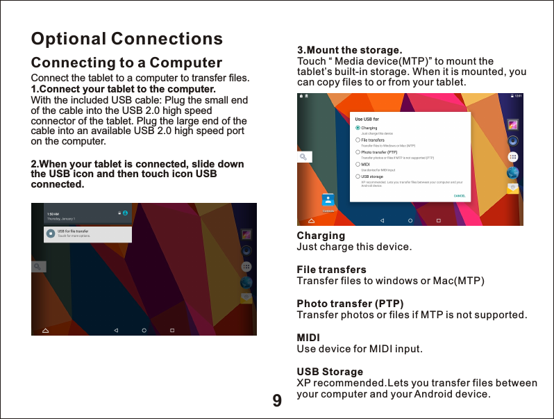 9Optional ConnectionsConnecting to a Computer3.Mount the storage.Touch &ldquo; Media device(MTP)&rdquo; to mount the tablet&rsquo;s built-in storage. When it is mounted, you can copy files to or from your tablet.Connect the tablet to a computer to transfer files.1.Connect your tablet to the computer.With the included USB cable: Plug the small end of the cable into the USB 2.0 high speed connector of the tablet. Plug the large end of the cable into an available USB 2.0 high speed port on the computer.2.When your tablet is connected, slide down the USB icon and then touch icon USB connected.ChargingJust charge this device.File transfersTransfer files to windows or Mac(MTP)Photo transfer (PTP)Transfer photos or files if MTP is not supported.MIDIUse device for MIDI input.USB StorageXP recommended.Lets you transfer files between your computer and your Android device.