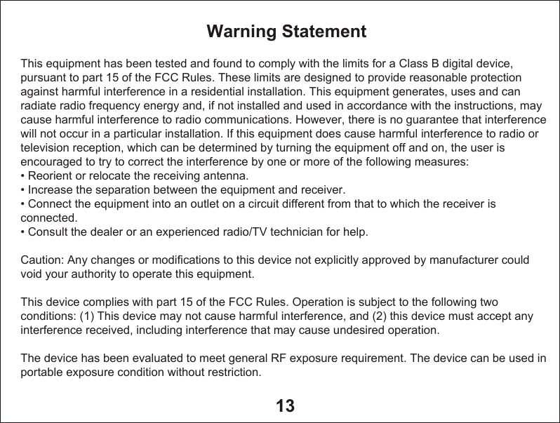 13Warning StatementThis equipment has been tested and found to comply with the limits for a Class B digital device, pursuant to part 15 of the FCC Rules. These limits are designed to provide reasonable protection against harmful interference in a residential installation. This equipment generates, uses and can radiate radio frequency energy and, if not installed and used in accordance with the instructions, may cause harmful interference to radio communications. However, there is no guarantee that interference will not occur in a particular installation. If this equipment does cause harmful interference to radio or television reception, which can be determined by turning the equipment off and on, the user is encouraged to try to correct the interference by one or more of the following measures:&bull; Reorient or relocate the receiving antenna.&bull; Increase the separation between the equipment and receiver.&bull; Connect the equipment into an outlet on a circuit different from that to which the receiver is connected.&bull; Consult the dealer or an experienced radio/TV technician for help.Caution: Any changes or modiﬁcations to this device not explicitly approved by manufacturer could void your authority to operate this equipment.This device complies with part 15 of the FCC Rules. Operation is subject to the following two conditions: (1) This device may not cause harmful interference, and (2) this device must accept any interference received, including interference that may cause undesired operation.The device has been evaluated to meet general RF exposure requirement. The device can be used in portable exposure condition without restriction.