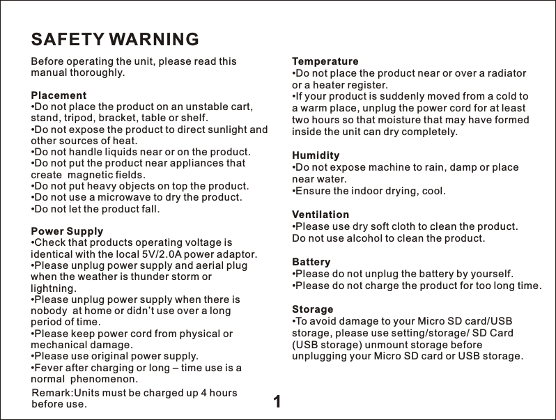 1SAFETY WARNINGBefore operating the unit, please read this manual thoroughly.Placement&bull;Do not place the product on an unstable cart, stand, tripod, bracket, table or shelf.&bull;Do not expose the product to direct sunlight and other sources of heat.&bull;Do not handle liquids near or on the product.&bull;Do not put the product near appliances that create  magnetic fields.&bull;Do not put heavy objects on top the product.&bull;Do not use a microwave to dry the product.&bull;Do not let the product fall.Power Supply&bull;Check that products operating voltage is identical with the local 5V/2.0A power adaptor.&bull;Please unplug power supply and aerial plug when the weather is thunder storm orlightning.&bull;Please unplug power supply when there is nobody  at home or didn&rsquo;t use over a longperiod of time.&bull;Please keep power cord from physical or mechanical damage.&bull;Please use original power supply.&bull;Fever after charging or long &ndash; time use is a normal  phenomenon.Temperature&bull;Do not place the product near or over a radiator or a heater register.&bull;If your product is suddenly moved from a cold to a warm place, unplug the power cord for at least two hours so that moisture that may have formedinside the unit can dry completely.Humidity&bull;Do not expose machine to rain, damp or place near water.&bull;Ensure the indoor drying, cool.Ventilation&bull;Please use dry soft cloth to clean the product.  Do not use alcohol to clean the product.Battery&bull;Please do not unplug the battery by yourself.&bull;Please do not charge the product for too long time.Storage&bull;To avoid damage to your Micro SD card/USB storage, please use setting/storage/ SD Card (USB storage) unmount storage before unplugging your Micro SD card or USB storage.Remark:Units must be charged up 4 hours before use. 