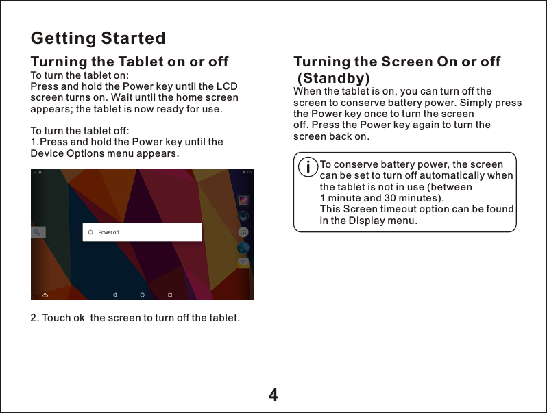 Getting StartedTurning the Tablet on or off2. Touch ok  the screen to turn off the tablet.Turning the Screen On or off (Standby)When the tablet is on, you can turn off the screen to conserve battery power. Simply press the Power key once to turn the screen off. Press the Power key again to turn the screen back on.To turn the tablet on:Press and hold the Power key until the LCD screen turns on. Wait until the home screen appears; the tablet is now ready for use.To turn the tablet off:1.Press and hold the Power key until the Device Options menu appears.To conserve battery power, the screen can be set to turn off automatically when the tablet is not in use (between 1 minute and 30 minutes).This Screen timeout option can be found in the Display menu.4