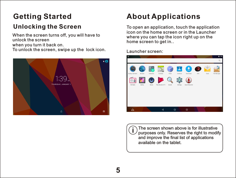 Getting Started5Unlocking the ScreenAbout ApplicationsTo open an application, touch the application icon on the home screen or in the Launcher where you can tap the icon right up on the home screen to get in..Launcher screen:The screen shown above is for illustrative purposes only. Reserves the right to modify and improve the final list of applications available on the tablet.When the screen turns off, you will have to unlock the screen when you turn it back on.To unlock the screen, swipe up the  lock icon.  