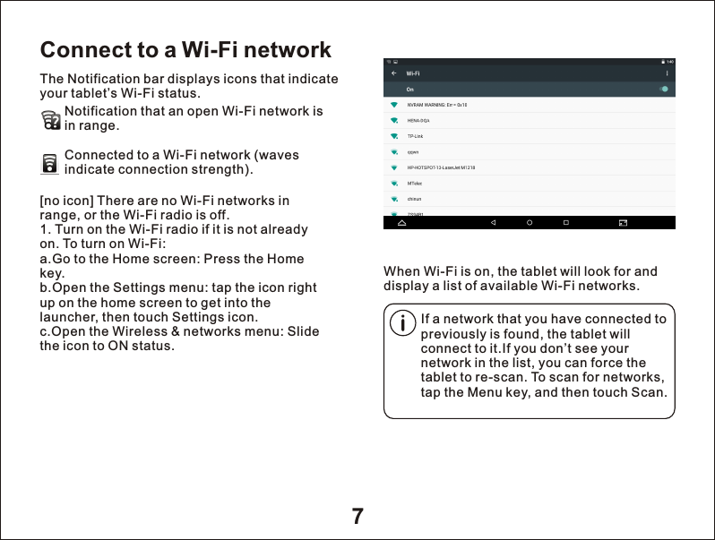 7Connect to a Wi-Fi networkThe Notification bar displays icons that indicate your tablet&rsquo;s Wi-Fi status.Notification that an open Wi-Fi network isin range.Connected to a Wi-Fi network (waves indicate connection strength).        When Wi-Fi is on, the tablet will look for and display a list of available Wi-Fi networks.[no icon] There are no Wi-Fi networks in range, or the Wi-Fi radio is off.1. Turn on the Wi-Fi radio if it is not already on. To turn on Wi-Fi:a.Go to the Home screen: Press the Home key.b.Open the Settings menu: tap the icon right up on the home screen to get into the launcher, then touch Settings icon.c.Open the Wireless &amp; networks menu: Slide the icon to ON status.If a network that you have connected to previously is found, the tablet will connect to it.If you don&rsquo;t see your network in the list, you can force the tablet to re-scan. To scan for networks, tap the Menu key, and then touch Scan.