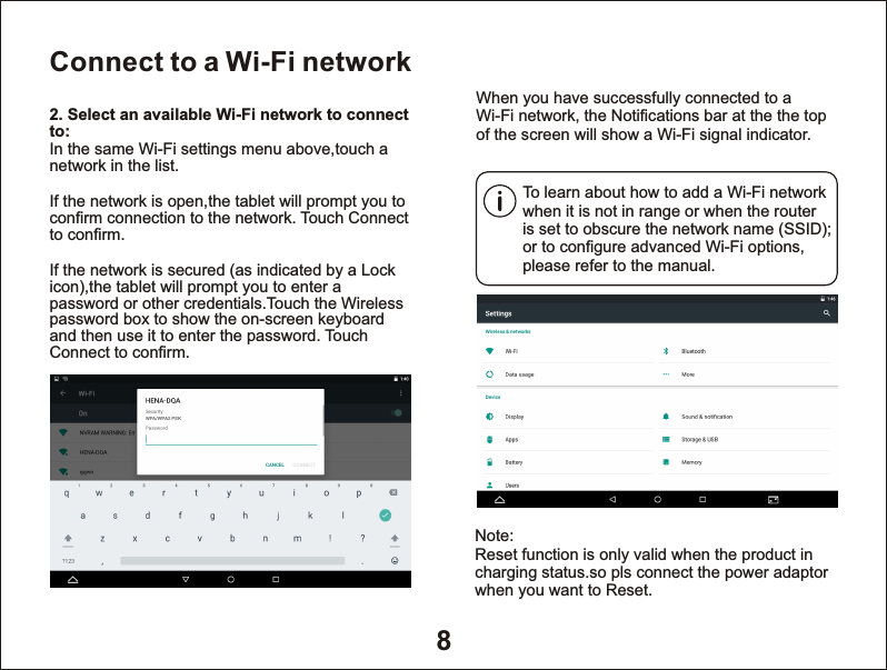 8Connect to a Wi-Fi networkTo learn about how to add a Wi-Fi network when it is not in range or when the router is set to obscure the network name (SSID); or to configure advanced Wi-Fi options, please refer to the manual.When you have successfully connected to a Wi-Fi network, the Notifications bar at the the top of the screen will show a Wi-Fi signal indicator.2. Select an available Wi-Fi network to connect to: In the same Wi-Fi settings menu above,touch a network in the list.If the network is open,the tablet will prompt you to confirm connection to the network. Touch Connect to confirm.If the network is secured (as indicated by a Lock icon),the tablet will prompt you to enter a password or other credentials.Touch the Wireless password box to show the on-screen keyboard and then use it to enter the password. Touch Connect to confirm.Note:Reset function is only valid when the product in charging status.so pls connect the power adaptorwhen you want to Reset.