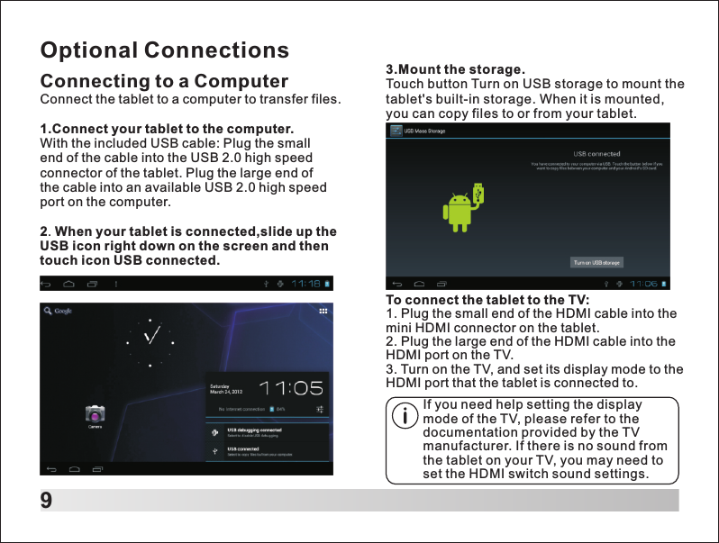 9Optional ConnectionsConnecting to a ComputerConnect the tablet to a computer to transfer files.1.Connect your tablet to the computer.With the included USB cable: Plug the small end of the cable into the USB 2.0 high speed connector of the tablet. Plug the large end of the cable into an available USB 2.0 high speed port on the computer.2. When your tablet is connected,slide up the USB icon right down on the screen and then touch icon USB connected.To connect the tablet to the TV:1. Plug the small end of the HDMI cable into the mini HDMI connector on the tablet.2. Plug the large end of the HDMI cable into the HDMI port on the TV.3. Turn on the TV, and set its display mode to the HDMI port that the tablet is connected to.If you need help setting the display mode of the TV, please refer to the documentation provided by the TV manufacturer. If there is no sound from the tablet on your TV, you may need to set the HDMI switch sound settings.3.Mount the storage.Touch button Turn on USB storage to mount the tablet's built-in storage. When it is mounted, you can copy files to or from your tablet.