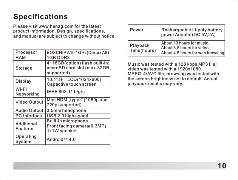10SpecificationsPlease visit www.henag.com for the latest product information. Design, specifications, and manual are subject to change without notice.ProcessorRAM 1GB DDR3Storage4~16GB(option) flash built-in; microSD card slot (max.32GB supported)Display 10.1&rdquo;TFT LCD(1024x600), Capactive touch screenWi-Fi Networking IEEE 802.11 b/g/nVideo Output Mini HDMI,type C(1080p and 720p supported)Audio Output 3.5mm headphonePC Interface USB 2.0 high speedAdditional FeaturesBuilt-in microphone Front facing camera(0.3MP) 1x1W speakerOperating System Android&trade; 4.0Power Rechargeable Li-poly battery power Adapter(DC 5V,2A)Playback Time(hours)About 13 hours for music, About 3.5 hours for video,About 4.5 hours for web browsingMusic was tested with a 128 kbps MP3 file; video was tested with a 1920x1080 MPEG-4/AVC file; browsing was tested with the screen brightness set to default. Actual playback results may vary.BOXCHIP A10 1GHz(Cortex A8)