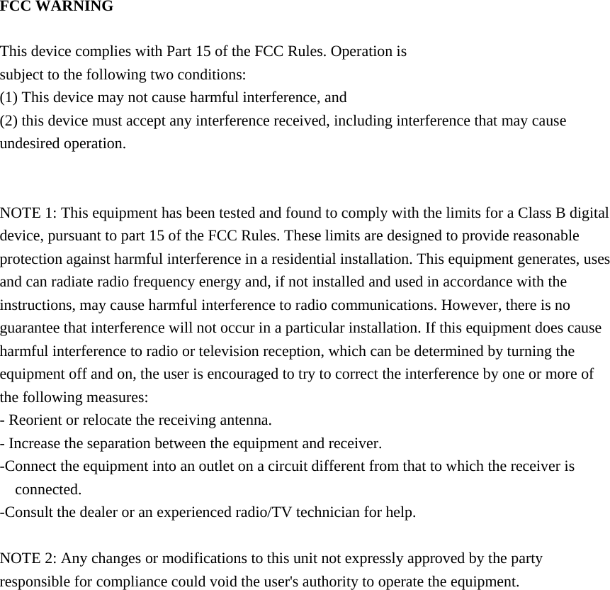 FCC WARNING  This device complies with Part 15 of the FCC Rules. Operation is subject to the following two conditions: (1) This device may not cause harmful interference, and (2) this device must accept any interference received, including interference that may cause undesired operation.   NOTE 1: This equipment has been tested and found to comply with the limits for a Class B digital device, pursuant to part 15 of the FCC Rules. These limits are designed to provide reasonable protection against harmful interference in a residential installation. This equipment generates, uses and can radiate radio frequency energy and, if not installed and used in accordance with the instructions, may cause harmful interference to radio communications. However, there is no guarantee that interference will not occur in a particular installation. If this equipment does cause harmful interference to radio or television reception, which can be determined by turning the equipment off and on, the user is encouraged to try to correct the interference by one or more of the following measures: - Reorient or relocate the receiving antenna. - Increase the separation between the equipment and receiver. -Connect the equipment into an outlet on a circuit different from that to which the receiver is connected. -Consult the dealer or an experienced radio/TV technician for help.  NOTE 2: Any changes or modifications to this unit not expressly approved by the party responsible for compliance could void the user's authority to operate the equipment.    