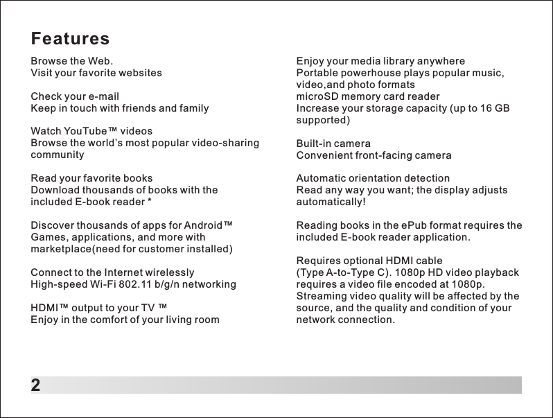 FeaturesBrowse the Web.Visit your favorite websitesCheck your e-mailKeep in touch with friends and familyWatch YouTube&trade; videosBrowse the world&rsquo;s most popular video-sharing communityRead your favorite booksDownload thousands of books with the included E-book reader *Discover thousands of apps for Android&trade;Games, applications, and more with marketplace(need for customer installed)Connect to the Internet wirelesslyHigh-speed Wi-Fi 802.11 b/g/n networkingHDMI&trade; output to your TV &trade;Enjoy in the comfort of your living room2Enjoy your media library anywherePortable powerhouse plays popular music, video,and photo formats microSD memory card readerIncrease your storage capacity (up to 16 GB supported)Built-in cameraConvenient front-facing cameraAutomatic orientation detectionRead any way you want; the display adjusts automatically!Reading books in the ePub format requires the included E-book reader application.Requires optional HDMI cable (Type A-to-Type C). 1080p HD video playback requires a video file encoded at 1080p.Streaming video quality will be affected by the source, and the quality and condition of your network connection.
