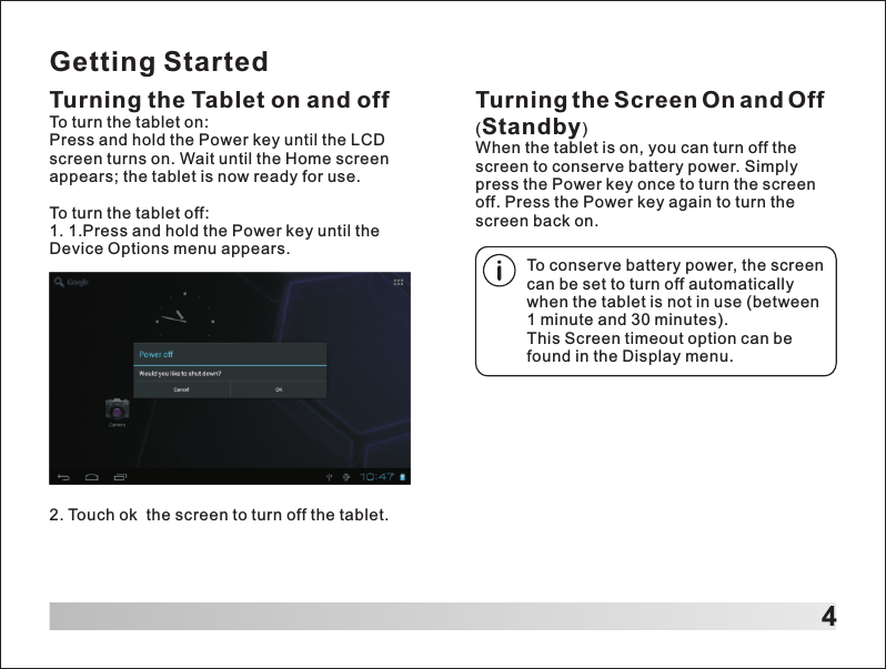 Getting StartedTurning the Tablet on and offTo turn the tablet on:Press and hold the Power key until the LCD screen turns on. Wait until the Home screen appears; the tablet is now ready for use.To turn the tablet off:1. 1.Press and hold the Power key until the Device Options menu appears.42. Touch ok  the screen to turn off the tablet.Turning the Screen On and Off (Standby)When the tablet is on, you can turn off the screen to conserve battery power. Simply press the Power key once to turn the screen off. Press the Power key again to turn the screen back on.To conserve battery power, the screen can be set to turn off automatically when the tablet is not in use (between 1 minute and 30 minutes).This Screen timeout option can be found in the Display menu.