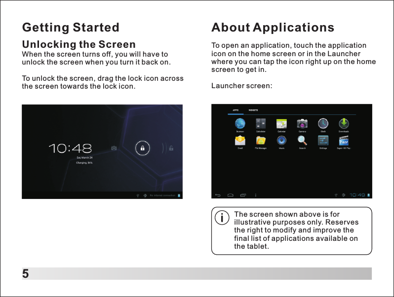 Getting Started5Unlocking the ScreenWhen the screen turns off, you will have to unlock the screen when you turn it back on.To unlock the screen, drag the lock icon across the screen towards the lock icon. About ApplicationsTo open an application, touch the application icon on the home screen or in the Launcher where you can tap the icon right up on the home screen to get in.Launcher screen:The screen shown above is for illustrative purposes only. Reserves the right to modify and improve the final list of applications available on the tablet.
