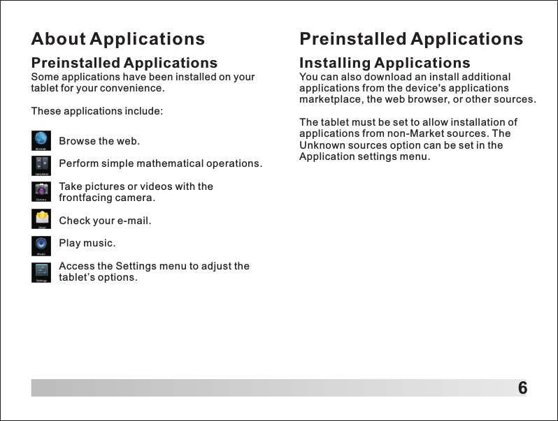 About Applications6Preinstalled ApplicationsSome applications have been installed on your tablet for your convenience.These applications include:Browse the web.Perform simple mathematical operations.Take pictures or videos with the frontfacing camera.Check your e-mail.Play music.Access the Settings menu to adjust the tablet&rsquo;s options.Preinstalled ApplicationsInstalling ApplicationsYou can also download an install additional applications from the device's applications marketplace, the web browser, or other sources.The tablet must be set to allow installation of applications from non-Market sources. The Unknown sources option can be set in the Application settings menu.