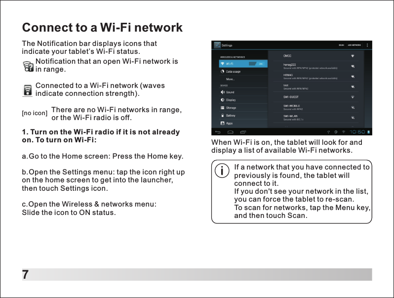 7Connect to a Wi-Fi networkThe Notification bar displays icons that indicate your tablet&rsquo;s Wi-Fi status.Notification that an open Wi-Fi network is in range.Connected to a Wi-Fi network (wavesindicate connection strength).        There are no Wi-Fi networks in range,         or the Wi-Fi radio is off.[no icon]1. Turn on the Wi-Fi radio if it is not already on. To turn on Wi-Fi:a.Go to the Home screen: Press the Home key.b.Open the Settings menu: tap the icon right up on the home screen to get into the launcher, then touch Settings icon.c.Open the Wireless &amp; networks menu: Slide the icon to ON status.If a network that you have connected to previously is found, the tablet will connect to it.If you don't see your network in the list, you can force the tablet to re-scan. To scan for networks, tap the Menu key, and then touch Scan.When Wi-Fi is on, the tablet will look for and display a list of available Wi-Fi networks.
