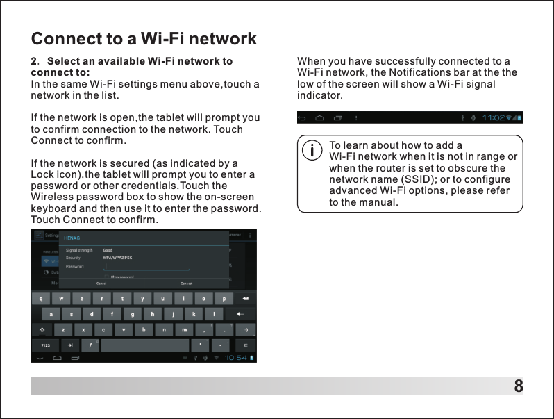 8Connect to a Wi-Fi network2. Select an available Wi-Fi network to connect to: In the same Wi-Fi settings menu above,touch a network in the list.If the network is open,the tablet will prompt you to confirm connection to the network. Touch Connect to confirm.If the network is secured (as indicated by a Lock icon),the tablet will prompt you to enter a password or other credentials.Touch the Wireless password box to show the on-screen keyboard and then use it to enter the password. Touch Connect to confirm.To learn about how to add a Wi-Fi network when it is not in range or when the router is set to obscure the network name (SSID); or to configure advanced Wi-Fi options, please refer to the manual.When you have successfully connected to a Wi-Fi network, the Notifications bar at the the low of the screen will show a Wi-Fi signal indicator.