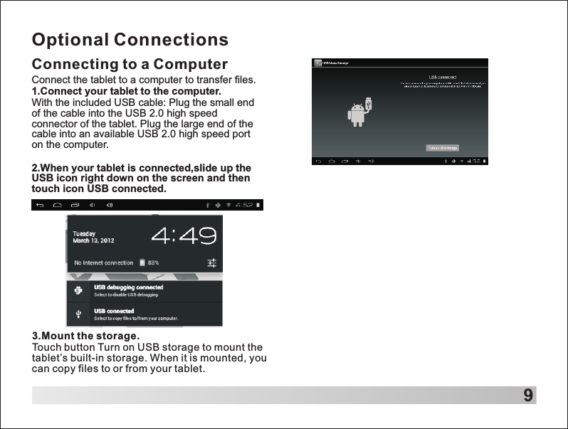 9Optional ConnectionsConnecting to a Computer3.Mount the storage.Touch button Turn on USB storage to mount the tablet&rsquo;s built-in storage. When it is mounted, you can copy files to or from your tablet.Connect the tablet to a computer to transfer files.1.Connect your tablet to the computer.With the included USB cable: Plug the small end of the cable into the USB 2.0 high speed connector of the tablet. Plug the large end of the cable into an available USB 2.0 high speed port on the computer.2.When your tablet is connected,slide up the USB icon right down on the screen and then touch icon USB connected.