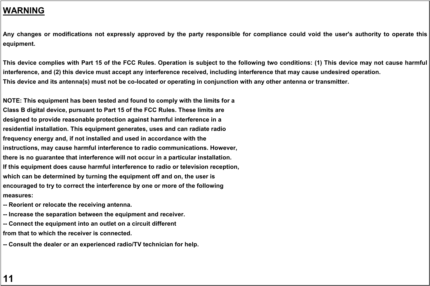 WARNING  Any  changes  or  modifications  not  expressly  approved  by  the  party  responsible  for  compliance  could  void  the  user's  authority  to  operate  this equipment.  This device complies with Part 15 of the FCC Rules. Operation is subject to the following two conditions: (1) This device may not cause harmful interference, and (2) this device must accept any interference received, including interference that may cause undesired operation. This device and its antenna(s) must not be co-located or operating in conjunction with any other antenna or transmitter.  NOTE: This equipment has been tested and found to comply with the limits for a Class B digital device, pursuant to Part 15 of the FCC Rules. These limits are designed to provide reasonable protection against harmful interference in a residential installation. This equipment generates, uses and can radiate radio frequency energy and, if not installed and used in accordance with the instructions, may cause harmful interference to radio communications. However, there is no guarantee that interference will not occur in a particular installation. If this equipment does cause harmful interference to radio or television reception, which can be determined by turning the equipment off and on, the user is encouraged to try to correct the interference by one or more of the following measures: -- Reorient or relocate the receiving antenna. -- Increase the separation between the equipment and receiver. -- Connect the equipment into an outlet on a circuit different from that to which the receiver is connected. -- Consult the dealer or an experienced radio/TV technician for help.   11  
