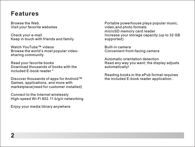 Features2Browse the Web.Visit your favorite websitesCheck your e-mailKeep in touch with friends and familyWatch YouTube&trade; videosBrowse the world&rsquo;s most popular video-sharing communityRead your favorite booksDownload thousands of books with the included E-book reader *Discover thousands of apps for Android&trade;Games, applications, and more with marketplace(need for customer installed)Connect to the Internet wirelesslyHigh-speed Wi-Fi 802.11 b/g/n networkingEnjoy your media library anywherePortable powerhouse plays popular music, video,and photo formats microSD memory card readerIncrease your storage capacity (up to 32 GB supported)Built-in cameraConvenient front-facing cameraAutomatic orientation detectionRead any way you want; the display adjusts automatically!Reading books in the ePub format requires the included E-book reader application.