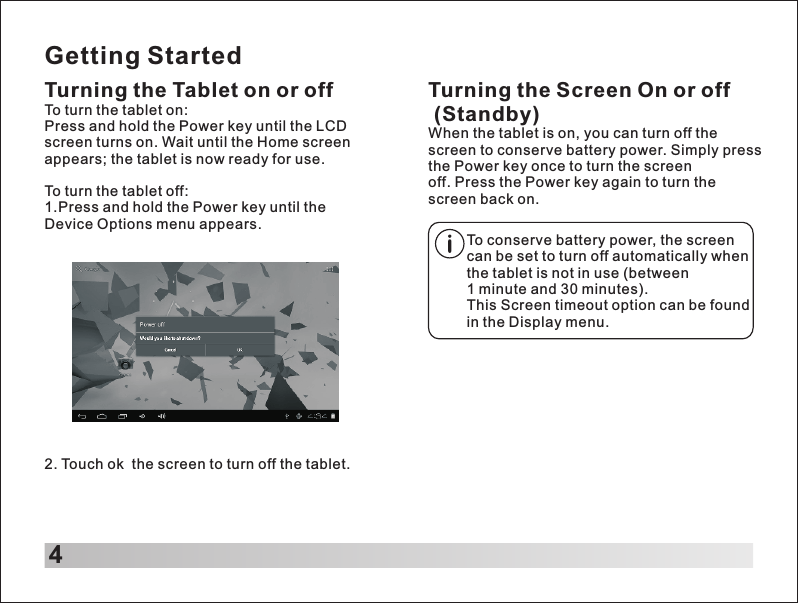 Getting StartedTurning the Tablet on or off2. Touch ok  the screen to turn off the tablet.Turning the Screen On or off (Standby)When the tablet is on, you can turn off the screen to conserve battery power. Simply press the Power key once to turn the screen off. Press the Power key again to turn the screen back on.To turn the tablet on:Press and hold the Power key until the LCD screen turns on. Wait until the Home screen appears; the tablet is now ready for use.To turn the tablet off:1.Press and hold the Power key until the Device Options menu appears.To conserve battery power, the screen can be set to turn off automatically when the tablet is not in use (between 1 minute and 30 minutes).This Screen timeout option can be found in the Display menu.4